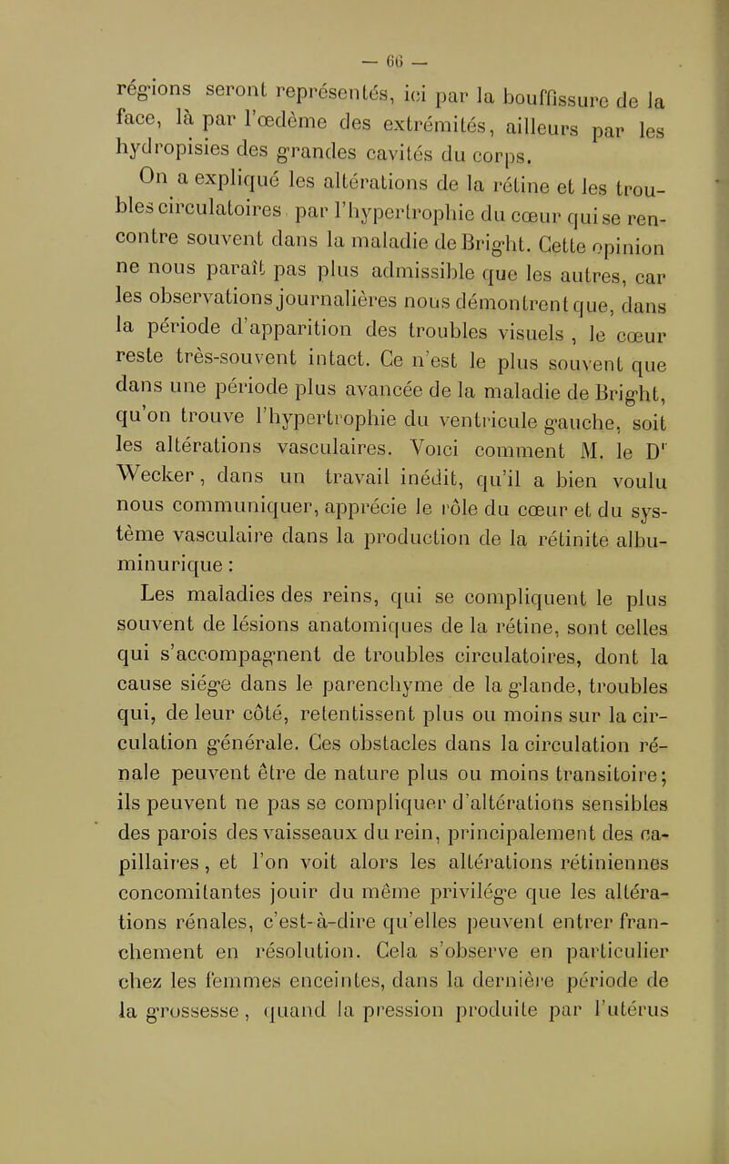 rég-ions seront représentés, ici par la bouffissure de la face, là par 1 œdème des extrémités, ailleurs par les hydiopisies des g'randes cavités du corps. On a expliqué les altérations de la rétine et les trou- bles circulatoires par riiypertrophie du cœur qui se ren- contre souvent dans la maladie deBrig*ht. Cette opinion ne nous paraît pas plus admissible que les autres, car les observations journalières nous démontrent que, dans la période d’apparition des troubles visuels , le cœur reste tres-souvent intact. Ce n’est le plus souvent que dans une période plus avancée de la maladie de Brig-ht, qu’on trouve l’hypertrophie du ventricule g-aiiche, soit les altérations vasculaires. Voici comment M. le D’’ Wecker, dans un travail inédit, qu’il a bien voulu nous communiquer, apprécie le rôle du cœur et du sys- tème vasculaire dans la production de la rétinite albu- minurique : Les maladies des reins, qui se compliquent le plus souvent de lésions anatomiques de la rétine, sont celles qui s’accompagnent de troubles circulatoires, dont la cause siég-e dans le parenchyme de la gdande, troubles qui, de leur côté, retentissent plus ou moins sur la cir- culation g'énérale. Ces obstacles dans la circulation ré- nale peuvent être de nature plus ou moins transitoire; ils peuvent ne pas se compliquer d’altérations sensibles des parois des vaisseaux du rein, principalement des ca- pillaires , et l’on voit alors les altérations rétiniennes concomitantes jouir du même privilégie que les altéra- tions rénales, c’est-à-dire qu’elles peuvent entrer fran- chement en résolution. Cela s’observe en particulier chez les femmes enceintes, dans la dernière période de la gTüSsesse , quand la pression produite par l’iitérus
