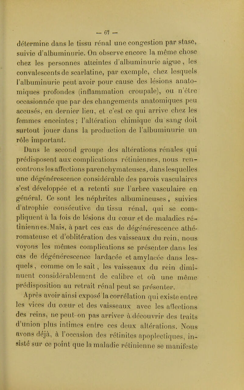 ^ 61 — détermine dans le tissu rénal une cong’estion par stase, suivie d’atbuminiirie. On observe encore la même chose chez les personnes atteintes d’albuminurie aig’iie, les convalescents de scarlatine, par exemple, chez lescpiels l’albuminurie peut avoir pour cause des lésions anato- miques profondes (inflammation croupale), ou n’ôtre occasionnée que par des chang’ements anatomiques peu accusés, en dernier lien, et c’est ce qui arrive chez les femmes enceintes ; l’altération chimique du sang* doit surtout jouer dans la production de l’albuminurie un rôle important. Dans le second gToupe des altérations rénales qui prédisposent aux complications rétiniennes, nous ren- controns les affections parenchymateuses, dans lesquelles une dég’énérescence considérable des parois vasculaires s’est développée et a retenti sur l’arbre vasculaire en g*énéral. Ce sont les néphrites albumineuses , suivies d’atrophie consécutive du tissu rénal, qui se com- pliquent à la fois de lésions du cœur et de maladies ré- tiniennes.Mais, à part ces cas de dég*énérescence athé- romateuse et d’oblitération des vaisseaux du rein, nous voyons les mêmes complications se présenter dans les cas de dég'énérescence lardacée et amylacée dans les- quels, comme on le sait, les vaisseaux du rein dimh nuent considérablement de calibre et où une même prédisposition au retrait rénal peut se présenter. Après avoir ainsi exposé la corrélation qui existe entre les vices du cœur et des vaisseaux avec les affections des reins, ne peut-on pas arriver à découvrir des traits d’union plus intimes entre ces deux altérations. Nous avons déjà, à 1 occasion dos retimtes apoplectiques, in- siste sur ce point que la maladie rétinienne se manifeste