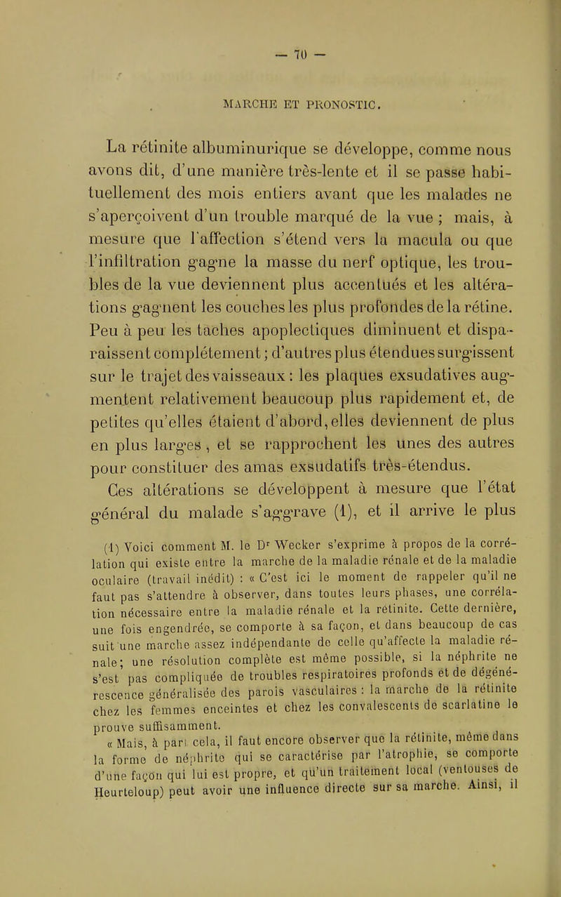 MARCHE ET PRONOSTIC. La rélinite albuminurique se développe, comme nous avons dit, d’une manière très-lente et il se passe habi- tuellement des mois entiers avant que les malades ne s’aperçoivent d’un trouble marqué de la vue ; mais, à mesure que l'affection s’étend vers la macula ou que l’infiltration g'ag’iie la masse du nerf optique, les trou- bles de la vue deviennent plus accentués et les altéra- tions g’agment les couches les plus profondes delà rétine. Peu à peu les taches apoplectiques diminuent et dispa- raissent complètement ; d’autres plus étendues surgissent sur le trajet des vaisseaux ; les plaques exsudatives aug*- mentent relativement beaucoup plus rapidement et, de petites qu’elles étaient d’abord,elles deviennent de plus en plus larg’es , et se rapprochent les unes des autres pour constituer des amas exsudatifs très-étendus. Ces altérations se développent à mesure que l’état g-énéral du malade s’ag’gTave (1), et il arrive le plus (1) Voici comment M. le D'^ Wecker s’exprime à propos de la corré- lation qui existe entre la marche de la maladie rénale et de la maladie oculaire (travail inédit) : « C'est ici le moment de rappeler qu’il ne faut pas s’attendre à observer, dans toutes leurs phases, une corréla- tion nécessaire entre la maladie renale et la relinite. Cette dernière, une fois engendrée, se comporte à sa façon, et dans beaucoup de cas suit une marche assez indépendante de celle qu’affecte la maladie ré- nale; une résolution complète est môme possible, si la néphrite ne s’est pas compliquée de troubles respiratoires profonds ét de dégéné- rescence généralisée des parois vasculaires : la marche de la rétinite chez les femmes enceintes et chez les convalescents do scarlatine le prouve suffisamment. « Mais, à pan. cela, il faut encore observer que la rélinite, même dans la forme de néphrite qui se caractérise par l’atrophie, se comporte d’une façon qui lui est propre, et qu’un traitement local (ventouses de Heurteloup) peut avoir une influence directe sur sa marche. Ainsi, il