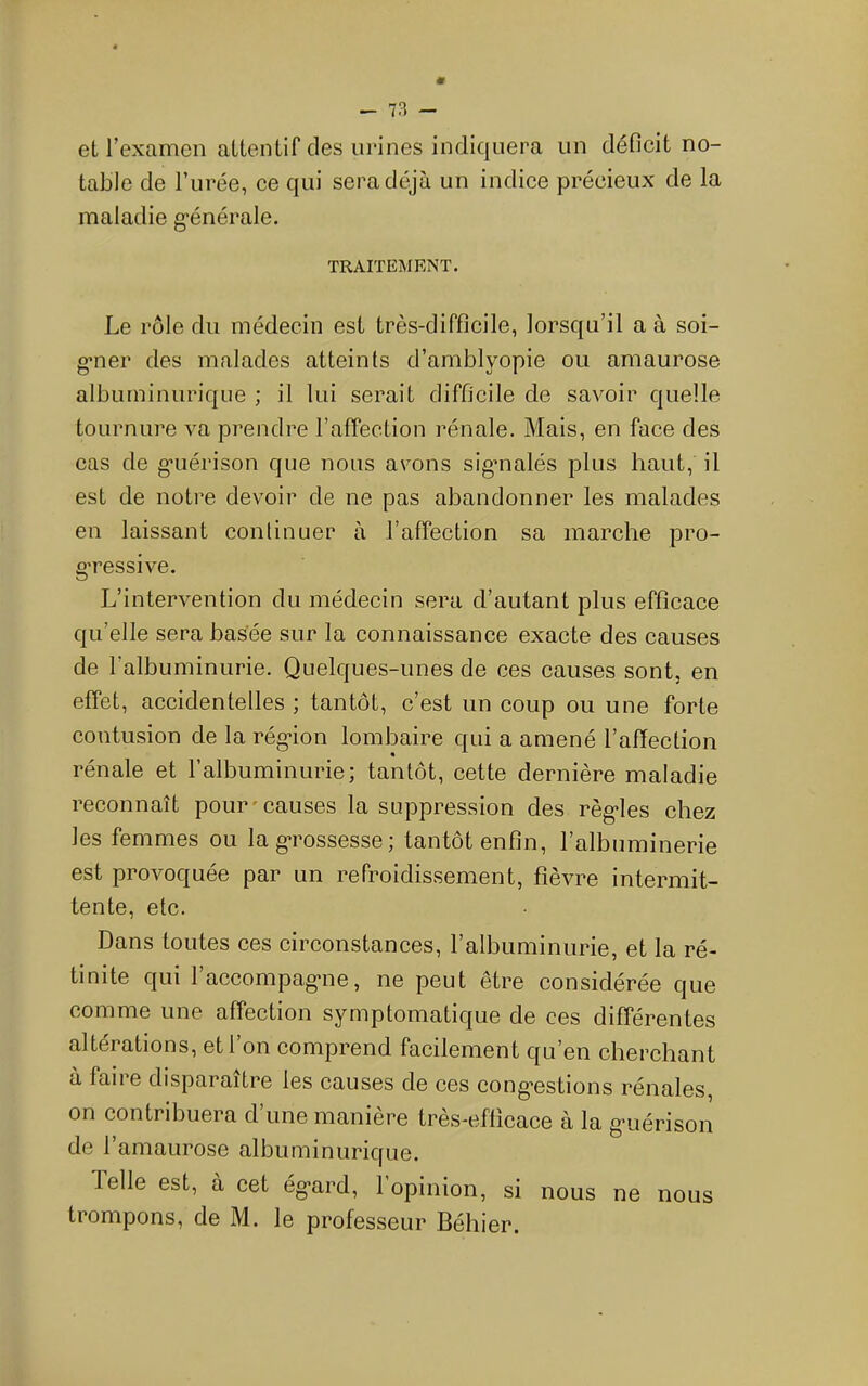 et l’examen attentif des urines indiquera un déficit no- table de l’urée, ce qui sera déjà un indice précieux de la maladie g'énérale. TRAITEMENT. Le rôle du médecin est très-difficile, lorsqu’il a à soi- «•ner des malades atteints d’amblyopie ou amaurose albuminurique ; il lui serait difficile de savoir quelle tournure va prendre l’affection rénale. Mais, en face des cas de g*uérison que nous avons sigmalés plus haut, il est de notre devoir de ne pas abandonner les malades en laissant continuer à l’affection sa marche pro- g’ressive. L’intervention du médecin sera d’autant plus efficace qu’elle sera basée sur la connaissance exacte des causes de l’albuminurie. Quelques-unes de ces causes sont, en effet, accidentelles; tantôt, c’est un coup ou une forte contusion de la rég*ion lombaire qui a amené l’affection rénale et l’albuminurie; tantôt, cette dernière maladie reconnaît pour'causes la suppression des régules chez les femmes ou la g*rossesse ; tantôt enfin, l’albuminerie est provoquée par un refroidissement, fièvre intermit- tente, etc. Dans toutes ces circonstances, l’albuminurie, et la ré- tinite qui raccompag*ne, ne peut être considérée que comme une affection symptomatique de ces différentes altérations, et l’on comprend facilement qu’en cherchant à faire disparaître les causes de ces cong’estions rénales, on contribuera d’une manière très-efficace à la g'uérison de l’amaurose albuminurique. Telle est, à cet ég*ard, 1 opinion, si nous ne nous trompons, de M. le professeur Béhier.