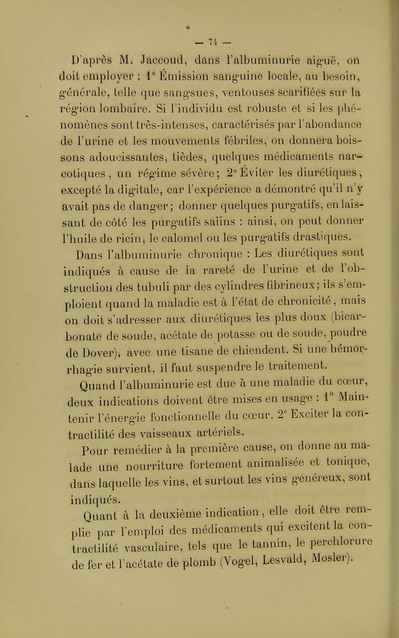 1 — 74 — D’après M. Jaccoud, dans l’albuminurie aig-uë, on doit employer ; 1 Emission sang'uine locale, au besoin, g'énérale, telle que sang’sues, ventouses scarifiées sur la rég’ion lombaire. Si l’individu est robuste et si les phé- nomènes sont très-intenses, caractérisés par l’abondance de l’urine et les mouvements fébriles, on donnera bois- sons adoucissantes, tièdes, quelques médicaments nar- cotiques, un rég’ime sévère; 2° Eviter les diurétiques, excepté ladig*itale, car l’expérience a démontré qu’il n’y avait pas de dang'er ; donner quelques purg*atifs, en lais- sant de côté les purg’atifs salins : ainsi, on peut donner l’huile de ricin, le calomel ou les purg*atifs drastiques. Dans l’albuminurie chronique : Les diurétiques sont indiqués à cause de la rareté de l’urine et de 1 ob- struction des tubuli par des cylindres fibrineux; ils s em- ploient quand la maladie est à l’état de chronicité, mais on doit s’adresser aux diurétiques les plus doux (bicar- bonate de soude, acétate de potasse ou de soude, poudre de Dover), avec une tisane de chiendent. Si une hémor- rhag’ie survient, il faut suspendre le traitement. Quand l’albuminurie est due à une maladie du cœur, deux indications doivent être mises en usag'e : 1 Main- tenir l’énerg’ie fonctionnelle du cœur. 2“ Exciter la con- tractilité des vaisseaux artériels. Pour remédier à la première cause, on donne au ma- lade une nourriture fortement animahsée et tonique, dans laquelle les vins, et surtout les vins g’énéreux, sont indiqués. Quant à la deuxième indication, elle doit être rem- plie par l’emploi des médicaments qui excitent la con- tractilité vasculaire, tels que le tannin, le perchlorure de fer et l’acétate de plomb (Vog'el, Lesvald, Mosler).