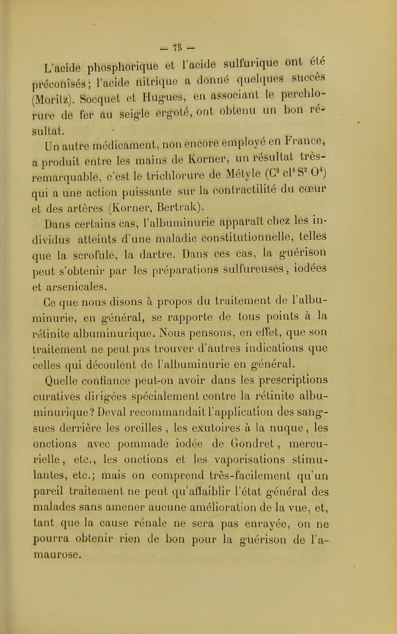_ 78 - L'acide phospliorique et l’acide sulfurique ont été préconisés; l’acide nitrique a donné quelques succès (Morilz). Socquet et Hug'ues, en associant le perchlo- rure de fer au seig-le ergoté, ont obtenu un bon ré- sultat. Un autre méclicanient, non encore employé en France, a produit entre les mains de Korner, un résultat très- remarquable, c’est le trichlorure de Métyle (G cl S O ) qui a une action puissante sur la contractilité du cœur et des artères (Korner, Bertrak). Dans certains cas, ralbuminurie apparaît chez les in- dividus atteints d’une maladie constitutionnelle, telles que la scrofule, la dartre. Dans ces cas, la g*uérison peut s’obtenir par les préparations sulfureuses, iodées et arsenicales. Ce que nous disons à propos du traitement de l’albu- minurie, en g’énéral, se rapporte de tous points à la rétinite albuminurique. Nous pensons, en effet, que son traitement ne peut pas trouver d’autres indications que celles qui découlent de l’albuminurie en g’énéral. Quelle confiance peut-on avoir dans les prescriptions curatives dirig’ées spécialement contre la rétinite albu- minurique? Deval recommandait l’application des sang’- sues derrière les oreilles , les exutoires à la nuque, les onctions avec pommade iodée de Gondret, mercu- rielle, etc., les onctions et les vaporisations stimu- lantes, etc.; mais on comprend très-facilement qu’un pareil traitement ne peut qu’affaiblir l’état g'énéral des malades sans amener aucune amélioration de la vue, et, tant que la cause rénale ne sera pas enrayée, on ne pourra obtenir rien de bon pour la gaiérison de l’a- maurose.