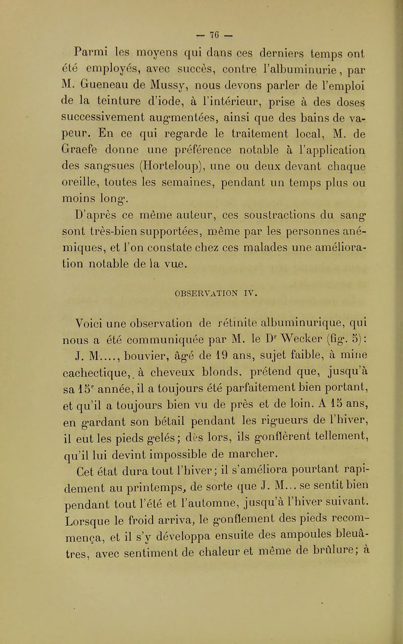Parmi los moyens qui dans ces derniers temps ont été employés, avec succès, contre l’albuminurie, par M. Gueneau de Mussy, nous devons parler de l’emploi de la teinture d’iode, à l’intérieur, prise à des doses successivement aug*mentées, ainsi que des bains de va- peur. En ce qui reg’arde le traitement local, M. de Graefe donne une préférence notable à l’application des sang’sues (Horteloup), une ou deux devant chaque oreille, toutes les semaines, pendant un temps plus ou moins long-. D’après ce même auteur, ces souslractions du sang* sont très-bien supportées, même par les personnes ané- miques, et l’on constate chez ces malades une améliora- tion notable de la vue. observation IV. Voici une observation de rétinite albuminurique, qui nous a été communiquée par M. le D* Wecker (tig*. 5): J. M , bouvier, âg*é de 19 ans, sujet faible, à mine cachectique,, à cheveux blonds, prétend que, jusqu’à sa 15 année, il a toujours été parfaitement bien portant, et qu’il a toujours bien vu de près et de loin. A 15 ans, en g*ardant son bétail pendant les rig*ueurs de l’hiver, il eut les pieds g*elés ; dès lors, ils g*onflèrent tellement, qu’il lui devint impossible de marcher. Cet état dura tout l’hiver ; il s’améliora pourtant rapi- dement au printemps^ de sorte que J. M... se sentit bien pendant tout l’été et l’automne, jusqu’à l’hiver suivant. Lorsque le froid arriva, le g*onflement des pieds recom- mença, et il s’y développa ensuite des ampoules bleuâ- tres, avec sentiment de chaleur et même de brûlure; à