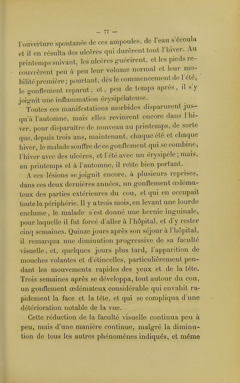 l’ouverture spontanée de ces ampoules, de 1 eau s écoula et il en résulta des ulcères qui durèrent tout l’Iiiyer. . u printemps suivant, les ulcères guérirent, et les pieds re- couvrèrent peu à peu leur volume normal et leur mo- bilité première; pourtant, dès le commencement de l’elé, le gonflement reparut, et, peu de temps après, il s y joig’nit une inflammation érysipélateuse. Toutes ces manifestations morbides disparurent jus- qu’à l’automne, mais elles revinrent encore rians 1 hi- ver, pour disparaître de nouveau au printemps, de sorte que, depuis trois ans, maintenant, chaque été et chaque hiver, le malade souffre de ce g*onflement qui se combine, l’hiver avec des ulcères, et l’été avec un érysipèle; mais, au printemps et à l’automne, il re’ste bien portant. Aces lésions se joig’nit encore, à plusieurs reprises, dans ces deux dernières années, un g’onflement œdéma- teux des parties extérieures du cou, et qui en occupait toute la périphérie, 11 y atrois mois, en levant une lourde enclume, le malade s’est donné une hernie ing’uinale, pour laquelle il fut forcé d’aller à l’hôpital, et d’y rester cinq semaines. Quinze jours après son séjour à l’hôpital, il remarqua une diminution prog’ressive de sa faculté visuelle, et, quelques jours plus tard, l’apparition de mouches volantes et d’étincelles, particulièrement pen- dant les mouvements rapides des yeux et de la tête. Trois semaines après se développa, tout autour du cou, un g-onflement œdémateux considérable qui envahit ra- pidement la face et la tête, et qui se compliqua d’une détérioration notable de la vue. Cette réduction de la faculté visuelle continua peu à peu, mais d’une manière continue, malg’ré la diminu- tion de tous les autres phénomènes indiqués, et même