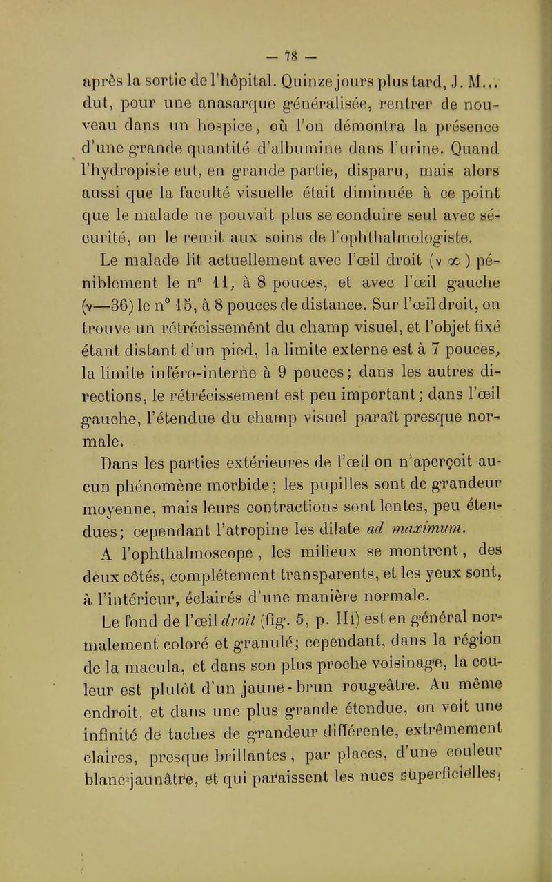 - in — après la sortie de riiôpital. Quinze jours plus tard, J. M... dut, pour une anasarque g’énéralisée, rentrer de nou- veau dans un hospice, où l’on démontra la présence d’une g’rande quantité d’albumine dans l’urine. Quand l’hydropisie eut, en grande partie, disparu, mais alors aussi que la faculté visuelle était diminuée à ce point que le malade ne pouvait plus se conduire seul avec sé- curité, on le remit aux soins de l’ophthalmolog’iste. Le malade lit actuellement avec l’œil droit (v x ) pé- niblement le 11° 11, à 8 pouces, et avec l’œil g'auche (v—36) le n 15, à 8 pouces de distance. Sur l’œil droit, on trouve un rétrécissemént du champ visuel, et l’objet fixé étant distant d’un pied, la limite externe est à 7 pouces, la limite inféro-interne à 9 pouces; dans les autres di- rections, le rétrécissement est peu important ; dans l’œil g'auche, l’étendue du champ visuel paraît presque nor- male. Dans les parties extérieures de l’œil on n’aperçoit au- cun phénomène morbide; les pupilles sont de g*randeur moyenne, mais leurs contractions sont lentes, peu éten- dues; cependant l’atropine les dilate ad maximum. A l’ophthalmoscope , les milieux se montrent, des deux côtés, complètement transparents, et les yeux sont, à l’intérieur, éclairés d’une manière normale. Le fond de l’œil droit (fig*. 5, p. IIl) est en général nor- malement coloré et g’ranulé; cependant, dans la rég’ion de la macula, et dans son plus proche voisinag’C, la cou- leur est plutôt d’un jaune-brun rougœâtre. Au même endroit, et dans une plus grande étendue, on voit une infinité de taches de grandeur différente, extrêmement claires, presque brillantes, par places, d une couleui blanc-jaunâtCe, 6t qui paraissent les nues i3Uperficiclles^