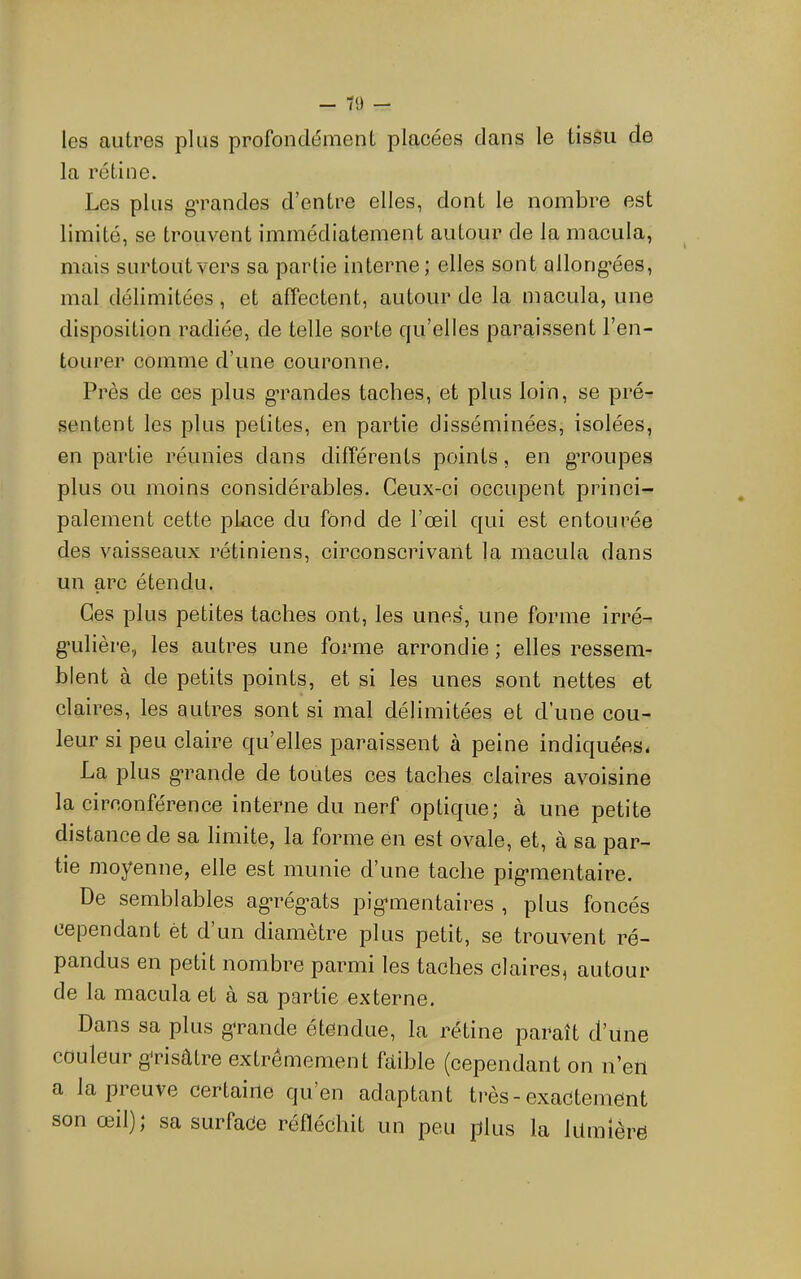 les autres plus profondément placées dans le tissu de la rétine. Les plus g’randes d’entre elles, dont le nombre est limité, se trouvent immédiatement autour de la macula, mais surtout vers sa partie interne; elles sont allong-ées, mal délimitées , et affectent, autour de la macula, une disposition radiée, de telle sorte qu’elles paraissent l’en- tourer comme d’une couronne. Près de ces plus g-randes taches, et plus loin, se pré- sentent les plus petites, en partie disséminées, isolées, en partie réunies dans différents points, en gTOupes plus ou moins considérables. Ceux-ci occupent princi- palement cette place du fond de l’œil qui est entourée des vaisseaux rétiniens, circonscrivant la macula dans un arc étendu. Ces plus petites taches ont, les unes, une forme irré- g’ulière, les autres une forme arrondie ; elles ressem- blent à de petits points, et si les unes sont nettes et claires, les autres sont si mal délimitées et d’une cou- leur si peu claire qu’elles paraissent à peine indiquées. La plus g*rande de toutes ees taches claires avoisine la circonférence interne du nerf optique; à une petite distance de sa limite, la forme én est ovale, et, à sa par- tie moyenne, elle est munie d’une tache pig’mentaire. De semblables ag*rég’ats pig-mentaires , plus foncés cependant èt d’un diamètre plus petit, se trouvent ré- pandus en petit nombre parmi les taches claires, autour de la macula et à sa partie externe. Dans sa plus g-rande étendue, la rétine paraît d’une couleur g^risâtre extrêmement fdible (cependant on n’eii a la preuve certaine qu’en adaptant très-exactement son œil); sa surface réfléchit un peu plus la lilmière