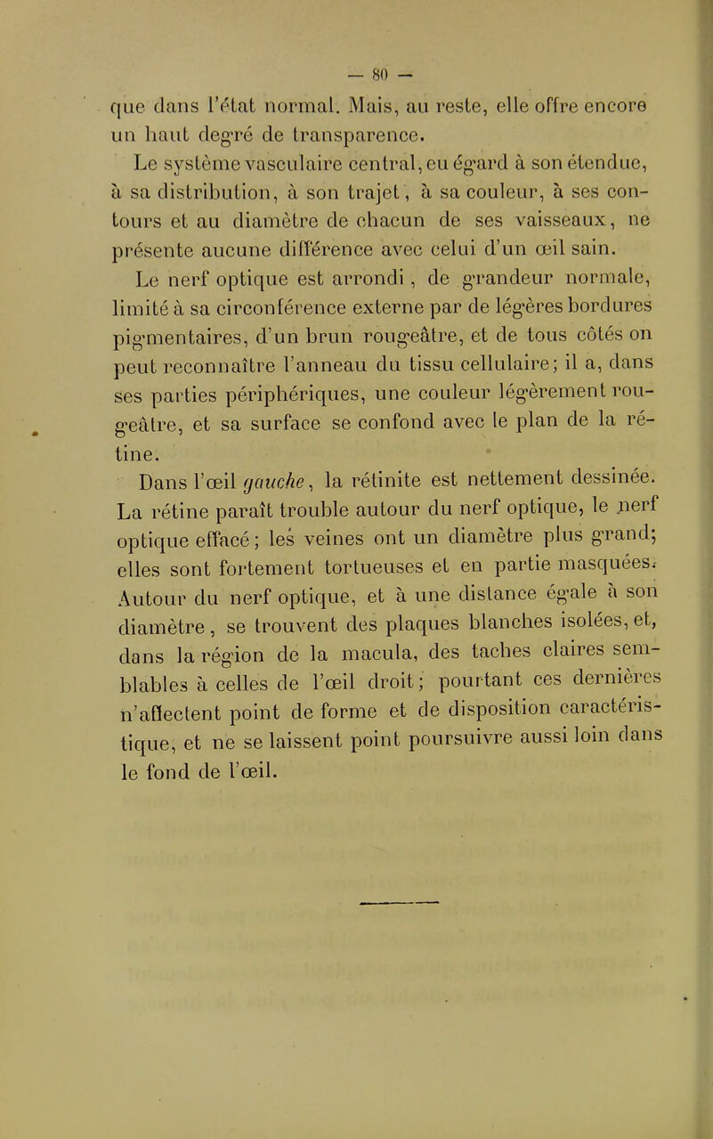 que dans IVdat normal. Mais, au reste, elle offre encore un haut cleg'ré de transparence. Le système vasculaire central, eu ég’ard à son étendue, à sa distribution, à son trajet, à sa couleur, à ses con- tours et au diamètre de chacun de ses vaisseaux, ne présente aucune différence avec celui d’un œil sain. Le nerf optique est arrondi , de g’randeur normale, limité à sa circonférence externe par de lég’ères bordures pig’mentaires, d’un brun roug’eâtre, et de tous côtés on peut reconnaître l’anneau du tissu cellulaire; il a, dans ses parties périphériques, une couleur lég’èrement rou- gœâtre, et sa surface se confond avec le plan de la ré- tine. Dans l’œil gauche, la rétinite est nettement dessinée. La rétine paraît trouble autour du nerf optique, le .nerf optique effacé ; les veines ont un diamètre plus gTand; elles sont fortement tortueuses et en partie masquées.- Autour du nerf optique, et à une distance ég’ale à son diamètre, se trouvent des plaques blanches isolées, et, dans la rég'ion de la macula, des taches claires sem- blables à celles de l’œil droit ; pourtant ces dernières n’aflectent point de forme et de disposition caractéris- tique, et ne se laissent point poursuivre aussi loin dans le fond de l’œil.