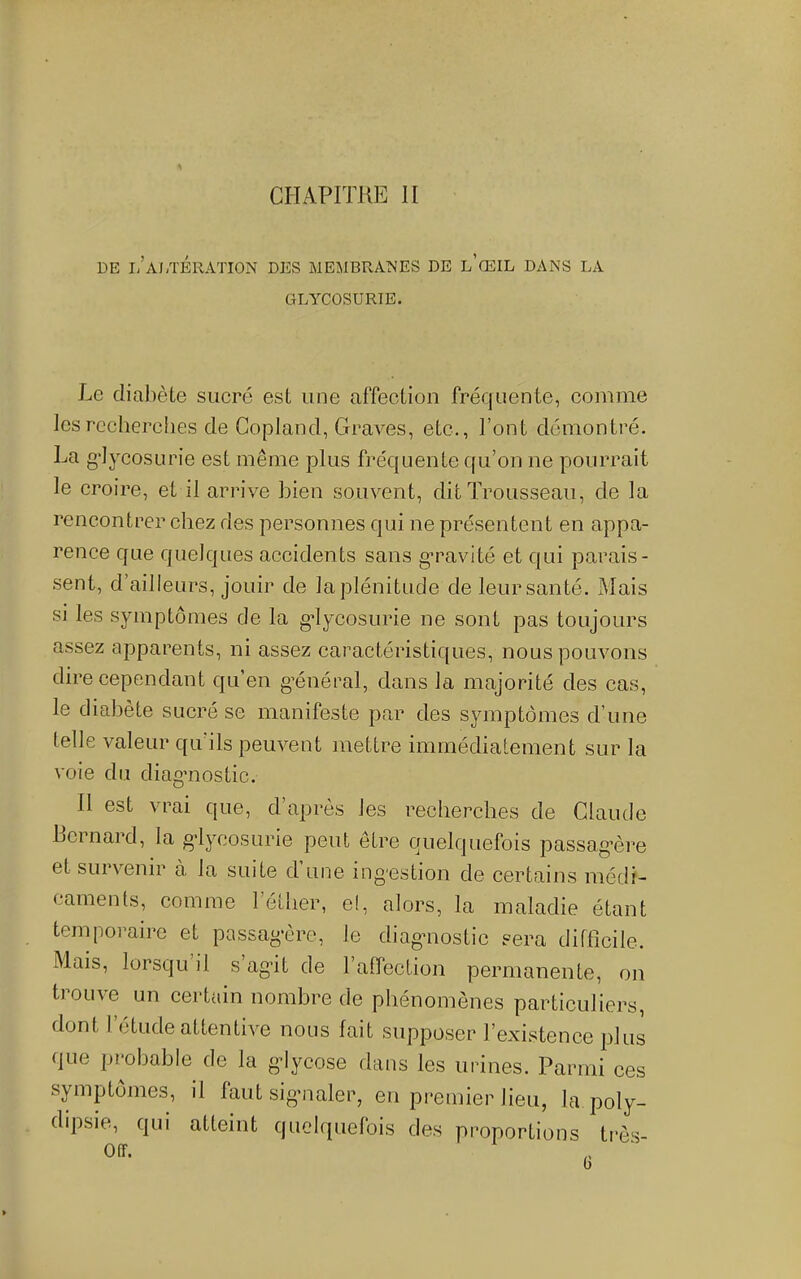 CHAPITRE II DE i/aJ/I'ÉRATION DES MEMBRANES DE l’gEIL DANS LA GLYCOSURIE. Le diabète sucré est une affection fréquente, comme lesrccherebes de Copland, Graves, etc., l’ont démontré. g'IycosLirie est même plus fréquente cfu’on ne pourrait le croire, et il arrive bien souvent, dit Trousseau, de la rencontrer chez des personnes qui ne présentent en appa- rence que quelques accidents sans g’ravité et qui parais- sent, d’ailleurs, jouir de la plénitude de leur santé. Mais si les symptômes de la gdycosurie ne sont pas toujours assez apparents, ni assez caractéristiques, nous pouvons dire cependant qu’en g’énécal, dans la majorité des cas, le diabète sucré se manifeste par des symptômes d’une telle valeur qu’ils peuvent mettre immédiatement sur la voie du diag’iiostic. Il est vrai que, d’après les recherches de Claude bernard, la g’lyeosurie peut être quelquefois passag’ère et survenir à la suite d une ing'cstion de certains médi- caments, comme l’éllier, e!, alors, la maladie étant temporaire et passag'ère, le diagnostic sera difficile. Mais, lorsqu il s’ag-it de ralfection permanente, on trouve un certain nombre de phénomènes particuliers, dont l’étude attentive nous fait supposer l’existence plus que probable de la gdycose dans les urines. Parmi ces symptômes, il faut sig-naler, en premier lieu, la poly- dipsie, qui atteint quelquefois des proportions très- Off. U
