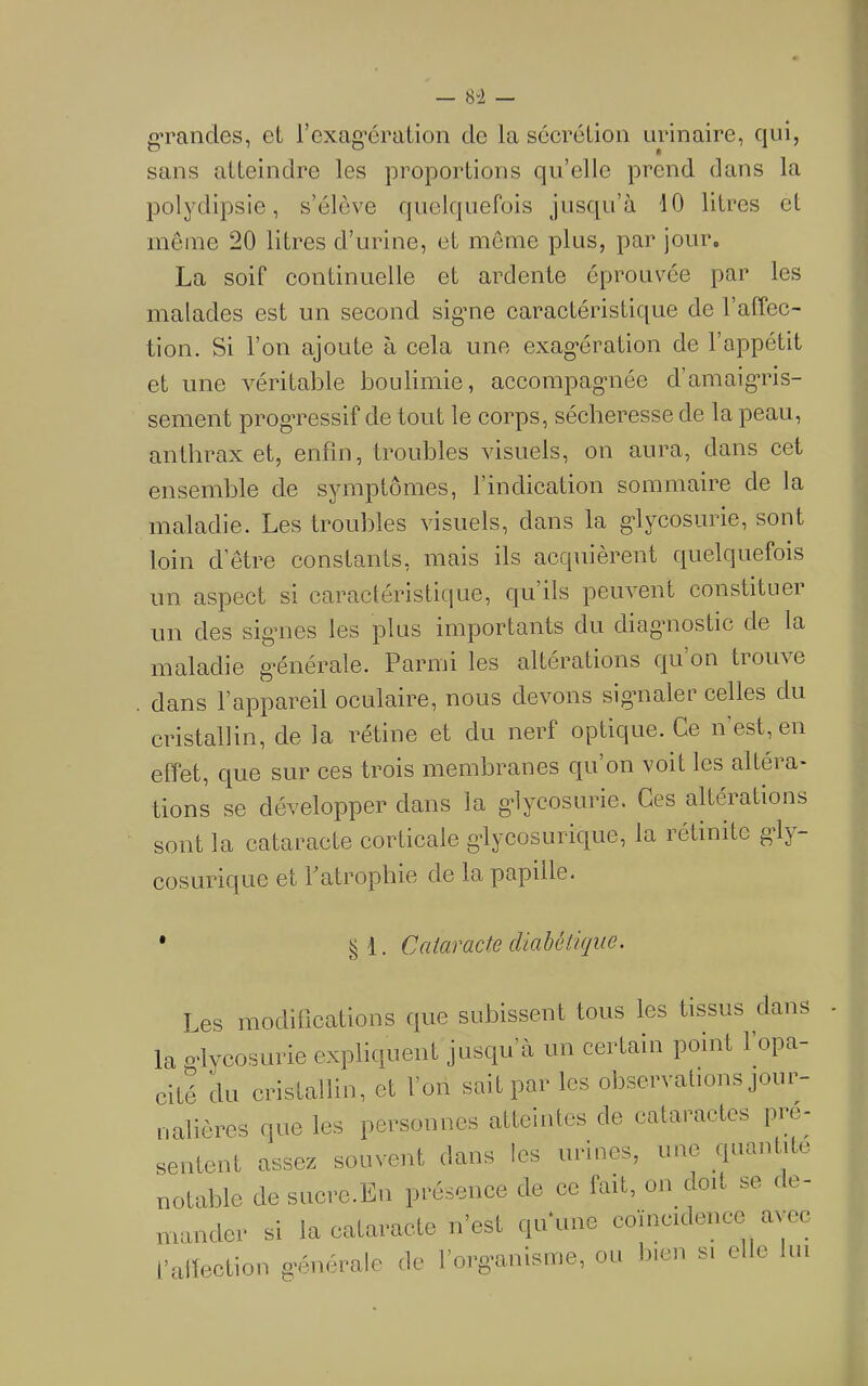 g’raiides, et l’cxag’ération de la sécrétion urinaire, qui, sans atteindre les proportions qu’elle prend dans la polydipsie, s’élève quelquefois jusqu’à 10 litres et même 20 litres d’urine, et même plus, par jour. La soif continuelle et ardente éprouvée par les malades est un second sigme caractéristique de l’affec- tion. Si l’on ajoute à cela une exag’ération de l’appétit et une véritable boulimie, accompag'née d’amaig’ris- sement prog’ressif de tout le corps, sécheresse de la peau, anthrax et, enfin, troubles visuels, on aura, dans cet ensemble de symptômes, l’indication sommaire de la maladie. Les troubles visuels, dans la g'lycosurie, sont loin d’être constants, mais ils acquièrent quelquefois un aspect si caractéristique, qu’ils peuvent constituer un des sigmes les plus importants du diagmostic de la maladie g’énérale. Parmi les altérations qu’on trouve . dans l’appareil oculaire, nous devons sigmaler celles du cristallin, de la rétine et du nerf optique. Ce n’est, en effet, que sur ces trois membranes qu’on voit les altéra- tions se développer dans la g’lycosurie. Ces altérations sont la cataracte corticale gdycosurique, la rétinite gdy- cosurique et Patropbie de la papille. ' §1. Cataracte diabétique. Les raoclillcations que subissent tous les tissus dans la o'ivcosui-ie expliquent jusqu’à un certain point 1 opa- cité du cristallin, et l’on sait par les observations jour- nalières que les personnes atteintes de cataractes pré- sentent assez souvent dans les urines, une quantité notable de suoro.Eii présence de ce fait, on doit se de- mander si la cataracte n’est qu'une coüicideuec avec l’allection g-énérale de l’org'anisine, ou bien si elle lui