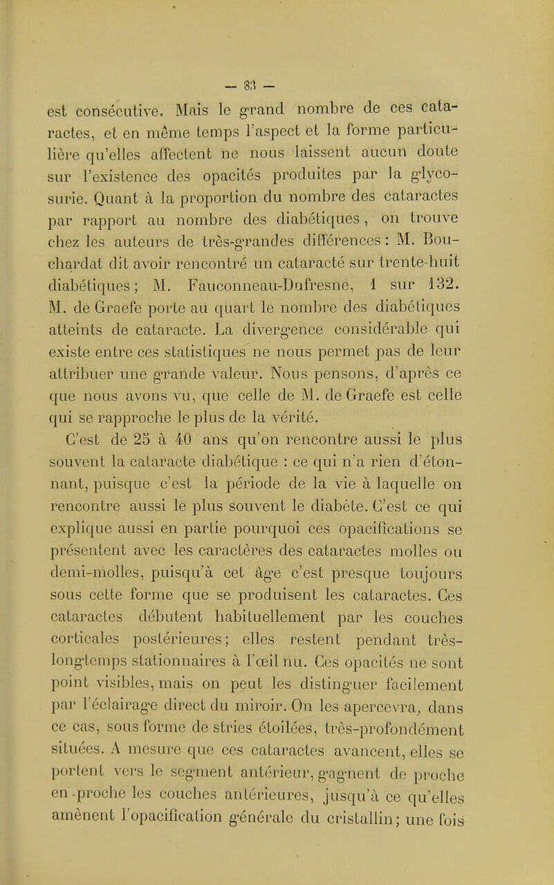 - 8:^ - est consécutive. Mais le grand nombre de ces cata- ractes, et en meme temps l’aspect et la forme particu- lière qu’elles affectent ne nous laissent aucun doute sur l’existence des opacités produites par la g-lyco- surie. Quant à la proportion du nombre des cataractes par rapport au nombre des diabétiques, on trouve chez les auteurs de très-grandes différences : M. Bou- cliardat dit avoir rencontré un cataracté sur trente-huit diabétiques; M. Fauconneau-Dufresne, 1 sur 132. M, de Graefe porte au quart le nombre des diabétiques atteints de cataracte. La diverg^ence considérable qui existe entre ces statistiques ne nous permet pas de leur attribuer une g’rande valeur. Nous pensons, d’après ce que nous avons vu, que celle de M. de Graefe est celle qui se rapproche le plus de la vérité. C’est de 25 à 40 ans qu’on rencontre aussi le plus souvent la cataracte diabétique : ee qui n’a rien d’éton- nant, puisque c’est la période de la vie à laquelle on rencontre aussi le plus souvent le diabète. C’est ce qui explique aussi en partie pourquoi ces opacifications se présentent avec les caractères des cataractes molles ou demi-molles, puisqu’à cet âg’e c’est presque toujours sous cette forme que se produisent les cataractes. Ces cataractes débutent habituellement par les couches corticales postérieures; elles restent pendant très- longdcmps stationnaires à l’œil nu. Ces opacités ne sont point visibles, mais on peut les distingaier facilement par l’éclairag-e direct du miroir. On les apereevra, dans ce cas, sous forme de stries étoilées, très-profondément situées. A mesure que ces cataractes avancent, elles se ])ortent vei*s le seganent antérieur, g-agaient de proche en .proche les couches antérieures, jusqu’à ce qu’elles amènent l’opacification générale du cristallin; une fois