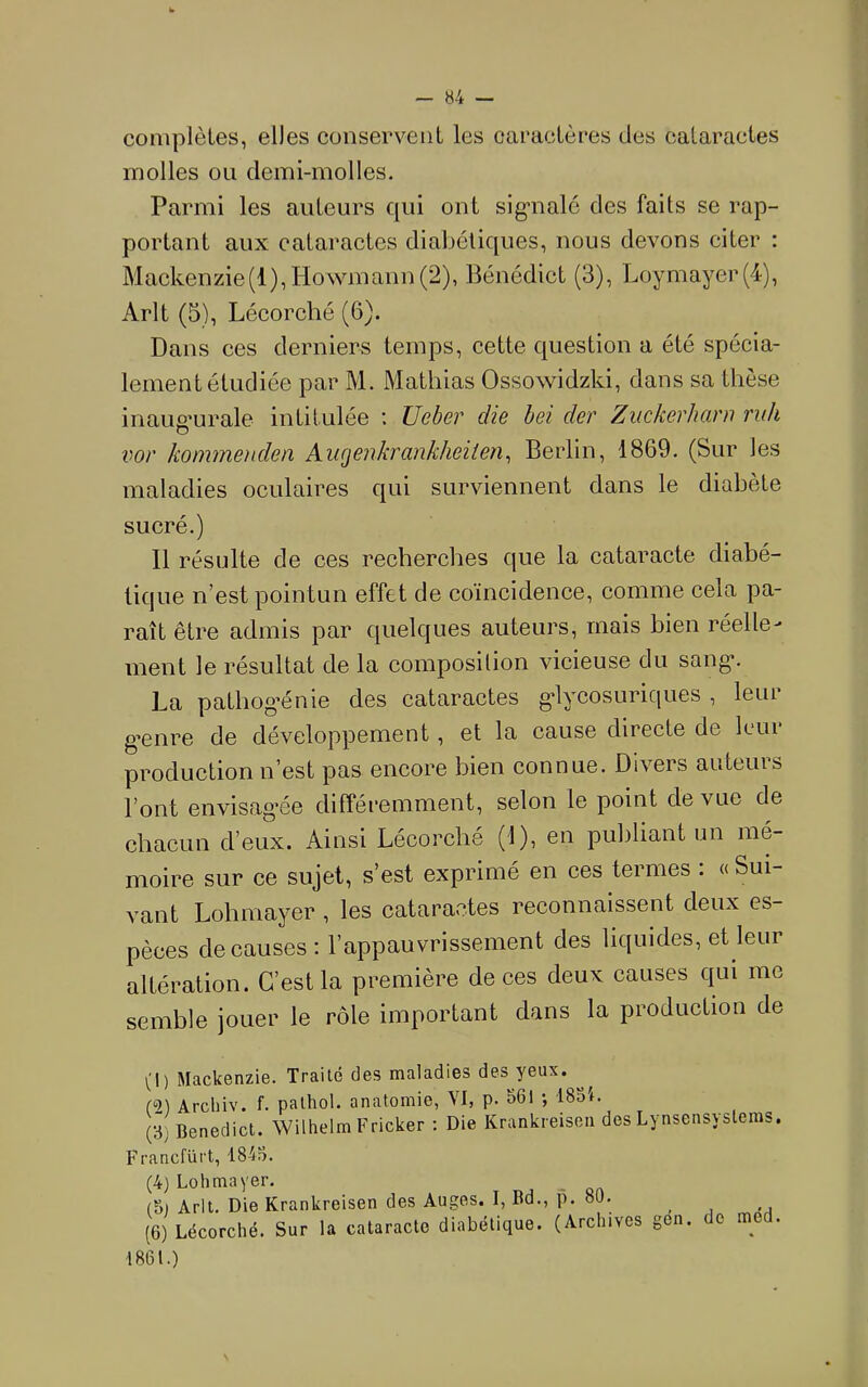 compièLes, elles conservent les caractères des cataractes molles ou demi-molles. Parmi les auteurs qui ont sig'iialé des faits se rap- portant aux cataractes diabétiques, nous devons citer : Mackenzie(l),Howmann(2), Bénédict (3), Loymayer(4), Arlt (5), Lécorché (6). Dans ces derniers temps, cette question a été spécia- lement étudiée par M. Mathias Ossowidzki, dans sa thèse inaugurale intitulée ; Ueber die bei der Ziickerhani ruh vor kommenden Aiirjenkrankheiien, Berlin, 1869. (Sur les maladies oculaires qui surviennent dans le diabète sucré.) Il résulte de ces recherches que la cataracte diabé- tique n’est pointun effet de coïncidence, comme cela pa- raît être admis par quelques auteurs, mais bien réelle- ment le résultat de la composition vicieuse du sang*. La pathog’énie des cataractes g*lycosuriques , leur g’enre de développement, et la cause directe de Icui production n’est pas encore bien connue. Divers auteurs l’ont envisag’ée différemment, selon le point de vue de chacun d’eux. Ainsi Lécorché (1), en publiant un mé- moire sur ce sujet, s’est exprimé en ces termes ; « Sui- vant Lohniayer , les cataractes reconnaissent deux es- pèces de causes: l’appauvrissement des liquides, et leur altération. C’est la première de ces deux causes qui me semble jouer le rôle important dans la production de (1) Mackenzie. Traité des maladies des yeux. Arcliiv. f. palhol. anatomie, VI, p. S6l ; i8oi. Benedict. Wilhelm Fricker : Die Krankreisoii des Lynsensysteras. Francfürt, 184?>. (4) Lohmayer. (5) Arlt. Die Krankreisen des Auges. I, Bd., p. 80. ^ (6) Lécorché. Sur la cataracte diabétique. (Archives gen. do med. 1861.)