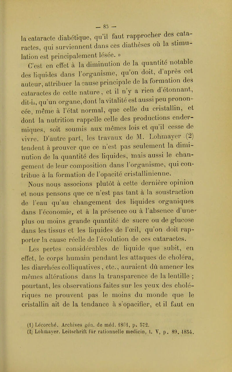 — — la cataracle diabétique, qu’il faut rapproohei' des cata- ractes, qui surviennent dans ces diatlièses où la stiuiu lation est principalement lésée. » C’est en effet à la diminution de la quantité notable des liquides dans l’org’anisme, qu’on doit, d’apres cet auteur, attribuer la cause principale de la formation des cataractes de cette nature, et il n’y a rien d’étonnant, dit-il, qu’un org'ane, dont la vitalité est aussi peu pronon- cée, même à l’état normal, que celle du cristallin, et dont la nutrition rappelle celle des productions ender- miques, soit soumis aux mêmes lois et qu’il cesse de vivre. D’autre part, les travaux de M. I.ohmayer (2) tendent à prouver que ce n’est pas seulement la dimi- nution de la quantité des liquides, mais aussi le chan- g-ement de leur composition dans l’org’anisme, qui con- tribue à la formation de l’opacité cristallinienne. Nous nous associons plutôt à cette dernière opinion et nous pensons que ce n’est pas tant à la soustraction de l’eau qu’au chang-ement des liquides org*aniques dans l’économie, et à la présence ou à l’absence d’une' plus ou moins g*rande quantité de sucre ou de g*lucose dans les tissus et les liquides de l’œil, qu’on doit rap- porter la cause réelle de l’évolution de ces cataractes. Les pertes considérables de liquide que subit, en effet, le corps humain pendant les attaques de choléra, les diarrhées colliquatives , etc., auraient dû amener les memes altérations dans la transparence de la lentille ; pourtant, les observations faites sur les yeux des cholé- riques ne prouvent pas le moins du monde que le cristallin ait de la tendance à s’opaciffer, et il faut en (1) Lécorché. Archives gén. de méd. 18GI, p. 572. (2; Lohmayer. Leitschrift fur rationnelle medicin, t. V, p. 89. 1854.