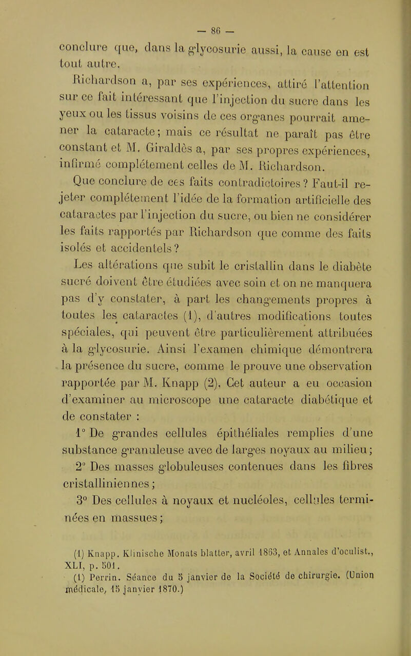 conclure que, dans la g-lycosurie aussi, la cause en est tout autre. Richardson a, jDar ses expériences, attiré l’attention sur ce fait inléressant que l’injection du sucre dans les yeux ou les tissus voisins de ces org*anes pourrait aine- nei la cataracte*, mais ce résultat ne paraît pas être constant et M. Giraldcs a, par ses propres expériences, infirmé complètement celles de M. Richardson. Que conclure de ces faits contradictoires? Faut-il re- jeter complètement l’idée de la formation artificielle des cataractes par 1 injection du sucre, ou bien ne considérer les faits rapportés par Richardson que comme des faits isolés et accidentels? Les altérations que subit le cristallin dans le diabète sucré doivent être étudiées avec soin et on ne manquera pas d’y constater, à part les chang’ements propres à toutes les cataractes (1), d’autres modifications toutes spéciales, qui peuvent être particulièrement attribuées à la gdycosurie. Ainsi l’examen chimique démontrera la présence du sucre, comme le prouve une observation rapportée par M. Knapp (2). Cet auteur a eu occasion d’examiner au microscope une cataracte diabétique et de constater : 1“ De gTandes cellules épithéliales remplies d’une substance gTaniüeuse avec de largns noyaux au milieu; 2° Des masses gdobuleuses contenues dans les fibres cristallinien nés ; 3“ Des cellules à noyaux et nucléoles, celhiles termi- nées en massues ; (1) Knapp. Klinische Monats blatler, avril 1863, et Annales d’ociilist., XLI, p. 501. (l) Perrin. Séance du 5 janvier de la Société de chirurgie. (Union médicale, 15 janvier 1870.)