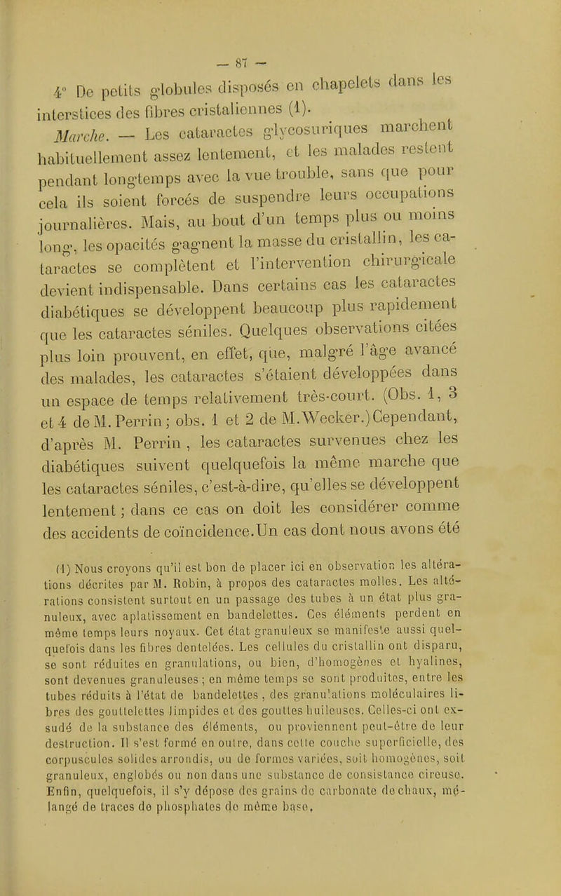 4 De petits globules disposés en eliapelets dans les interstices des fibres cristalicnnes (1). Marche. - Les cataractes gdycosuriques marchent liabituellement assez lentement, et les malades restent pendant long’temps avec la vue trouble, sans c|ue pour cela ils soient forcés de suspendre leurs occupations journalières. Mais, au bout d’un temps plus ou moins long’, les opacités g’ag'iient la masse du cristallin, les ca- taractes se complètent et l’intervention chirurgicale devient indispensable. Dans certains cas les cataractes diabétiques se développent beaucoup plus rapidement que les cataractes séniles. Quelques observations citées plus loin prouvent, en effet, que, malg*ré l’âg’e avancé des malades, les cataractes s’étaient développées dans un espace de temps relativement très-court. (Obs. 1, 3 et 4 de M. Perrin; obs. 1 et 2 de M.Wecker.) Cependant, d’après M. Perrin , les cataractes survenues chez les diahétiques suivent quelc[uefois la meme marche Cjue les cataractes séniles, c’est-à-dire, c|u’elles se développent lentement ; dans ce cas on doit les considérer comme des accidents de coïncidence.Un cas dont nous avons été (1) Nous croyons qu’il esl bon do placer ici en observation les altéra- tions décrites parM. Robin, à propos des cataractes molles. Les alté- rations consistent surtout en un passage des tubes à un état plus gra- nuleux, avec aplatissement en bandelettes. Ces éléments perdent en même temps leurs noyaux. Cet état granuleux se manifeste aussi quel- quefois dans les fibres dentelées. Les cellules du cristallin ont disparu, se sont réduites en granulations, ou bien, d’homogènes et hyalines, sont devenues granuleuses; en môme temps se sont produites, entre les tubes réduits à l’état de bandelettes , des granulations moléculaires li- bres des gouttelettes limpides et des gouttes huileuses. Celles-ci ont ex- sudé de la substance des éléments, ou proviennent peut-être de leur destruction. Il s’est formé en outre, dans celle couche superRcielle, dos corpuscules solides arrondis, ou do formes variées, soit homogènes, soit granuleux, englobés ou non dans une substance do consistance cireuse. Enfin, quelquefois, il s’y dépose des grains do carbonate de chaux, mé- langé de traces do phosphates de môme bqse,