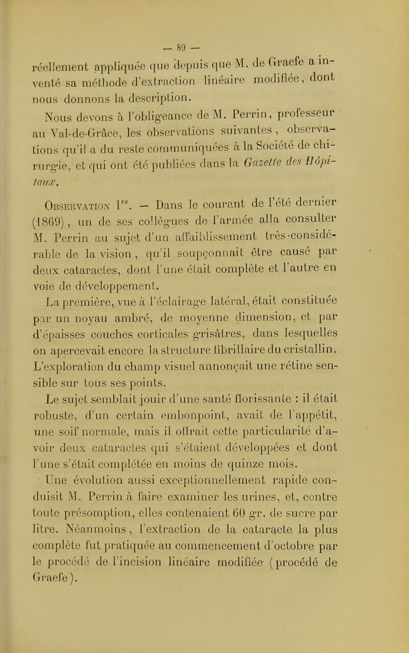 réellement appliquée que depuis que M. de Graefe a in venté sa méthode d’extraction linéaire modifiée, dont nous donnons la description. Nous devons à l’oblig’eance de M. Perrin, professeur au Yal-de-Grâce, les observations suivantes , observa- tions qu’il a du reste communiquées à la Société de clii- rurg’ie, et qui ont été publiées dans la Gcizcttc des Iloj)i taux. Observation — Dans le courant de 1 été dernier (1869), un de ses coUèg'ues de l’armée alla consulter M. Perrin au sujet d’uo affaiblissement très-considé- rable de la vision , qu’il soupçonnait être causé par deux cataractes, dont l’une était complète et l’autre en voie de développement. La première, vue à l’éclairag’e latéral, était constituée par un noyau ambré, de moyenne dimension, et par d’épaisses couches corticales gTisâtres, dans lesquelles on apercevait encore la structure librillaire du cristallin. L’exploration du champ visuel annonçait une rétine sen- sible sur tous ses points. Le sujet semblait jouir d’une santé florissante : il était robuste, d’un certain embonpoint, avait de l’appétit, une soif normale, mais il ottrait cette particularité d’a- voir deux cataractes qui s’étaient développées et dont l’une s’était complétée en moins de quinze mois. Une évolution aussi exceptionnellement rapide con- duisit M. Perrin h faire examiner les urines, et, contre toute présomption, elles contenaient 60 gT. de sucre par litre. Néanmoins, l’extraction de la cataracte la plus complète fut pratiquée au commencement d’octobre par le procédé de l’incision linéaire modifiée- (procédé de Graefe ).