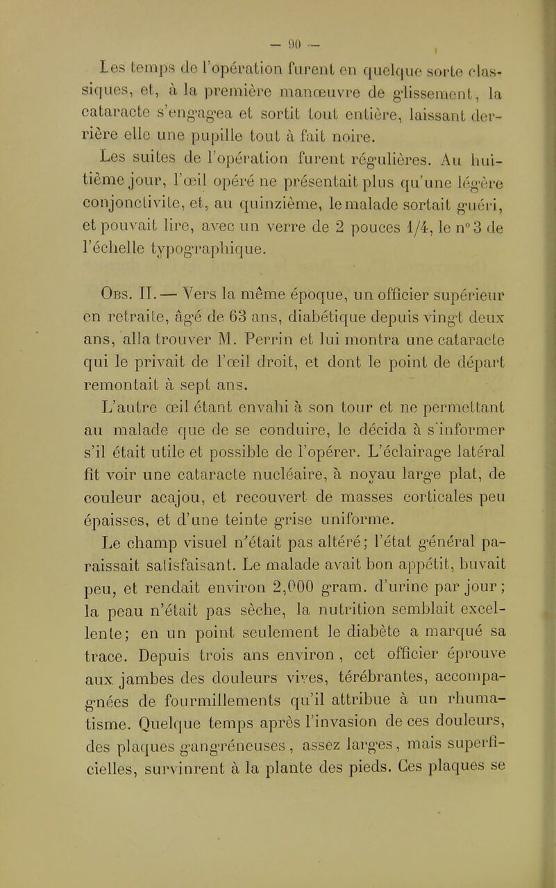 Les temps de l’opération riirent en qnelcpie sorte elas- siques, et, à la première manœuvre de gdissement, la cataracte s’eng'ag’ea et sortit tout entière, laissant der- rière elle une pupille tout à fait noire. Les suites de l’opération furent rég’ulières. Au hui- tième jour, l’œil opéré ne présentait plus qu’une lég’ère conjonctivite, et, au quinzième, le malade sortait g'uéri, et pouvait lire, avec un verre de 2 pouces 1/4, le n°3 de l’échelle typog’raphique. Obs. il— Vers la même époque, un officier supérieur en retraite, âg’é de 63 ans, diabétique depuis vingt deux ans, alla trouver M. Perrin et lui montra une cataracte qui le privait de l’œil droit, et dont le point de départ remontait à sept ans. L’autre œil étant envahi à son tour et ne permettant au malade que de se conduire, le décida à s'informer s’il était utile et possible de l’opérer. L’éclairag'e latéral fît voir une cataracte nucléaire, à noyau largœ plat, de couleur acajou, et recouvert de masses corticales peu épaisses, et d’une teinte g’rise uniforme. Le champ visuel n'’était pas altéré; l’état g’énéral pa- raissait salisfaisant. Le malade avait bon appétit, buvait peu, et rendait environ 2,000 g'ram. d’urine par jour ; la peau n’était pas sèche, la nutrition semblait excel- lente; en un point seulement le diabète a marqué sa trace. Depuis trois ans environ , cet officier éprouve aux, jambes des douleurs vives, térébrantes, accompa- gaiées de fourmillements qu’il attribue à un rhuma- tisme. Quelque temps après l’invasion de ces douleurs, des plaques g’ang’réneuses, assez larg’es, mais superfi- cielles, survinrent à la plante des pieds. Ces plaques se