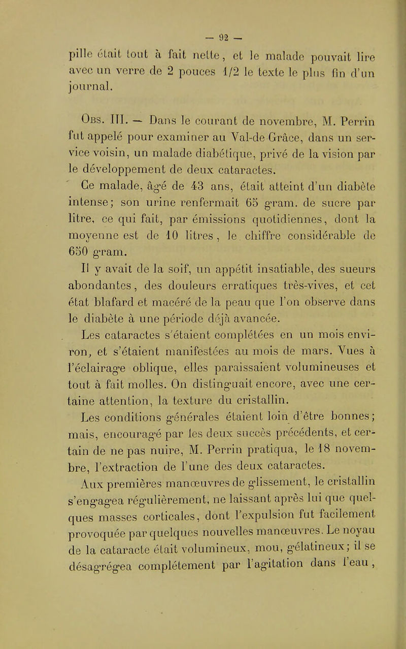 pillG oltiit loLit a fait nGlte, Gt ]g malade pouvait lire avec un verre de 2 pouces 1/2 le texte le plus fin d’un journal. Obs. III. — Dans le courant de novembre, M. Perrin fut appelé pour examiner au Val-de Grâce, dans un ser- vice voisin, un malade diabétique, privé de la vision par le développement de deux cataractes. Ce malade, âg*é de 43 ans, était atteint d’un diabète intense; son urine renfermait 65 g’ram. de sucre par litre, ce qui fait, par émissions quotidiennes, dont la moyenne est de 10 litres , le chiffre considérable do 650 g’ram. Il y avait de la soif, un appétit insatiable, des sueurs abondantes, des douleurs erratiques très-vives, et cet état blafard et macéré de la peau que l’on observe dans le diabète à une période déjà avancée. Les cataractes s’étaient complétées en un mois envi- ron, et s’étaient manifestées au mois de mars. Vues à l’éclairag’e oblique, elles paraissaient volumineuses et tout à fait molles. On disting’uait encore, avec une cer- taine attention, la texture du cristallin. Les conditions g’énérales étaient loin d’être bonnes; mais, encourag’é par les deux succès précédents, et cer- tain de ne pas nuire, M. Perriu pratiqua, le 18 novem- bre, l’extraction de l’une des deux cataractes. Aux premières manœuvres de g'iissement, le cristallin s eng’ag’ea rég*ulièrement, ne laissant apres lui que quel- ques masses corticales, dont l’expulsion fut facilement provoquée par quelques nouvelles manœuvres. Le noyau de la cataracte était volumineux, mou, g’élatineux, il se désag’rég’ea complètement par 1 ag’itation dans 1 eau ,