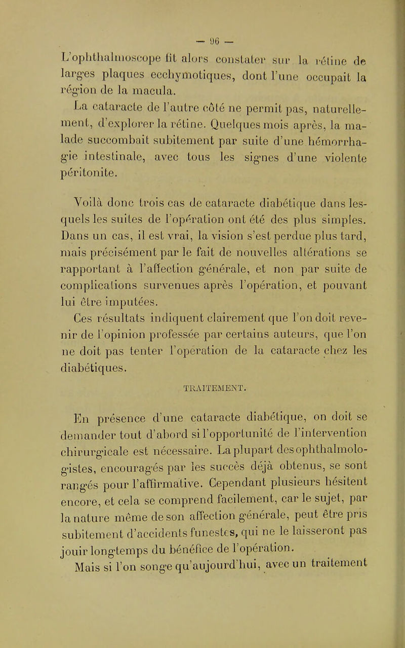 Ij ophtlidlüiuscops lil qIups coiisLuLgi* siii* la i*cliuG de larg’GS plaquGS GccliyiTioiic|UGs, dont l’unG occupait la rcg'ion de la inacula. La cataracte de l’autre coté ne permit pas, naturelle- ment, d’explorer la rétine. Quelques mois après, la ma- lade succombait subitement par suite d’une hémorrha- g'ie intestinale, avec tous les sig’ues d’une violente péritonite. Voilà donc trois cas de cataracte diabétique dans les- quels les suites de l’opération ont été des plus simples. Dans un cas, il est vrai, la vision s’est perdue plus tard, mais précisément par le fait de nouvelles altérations se rapportant à l’adection générale, et non par suite de complications survenues après l’opération, et pouvant lui être imputées. Ces résultats indiquent clairement que l’on doit reve- nir de l’opinion professée par certains auteurs, que l’on ne doit pas tenter l’operation de la cataracte chez les diabétiques. TRAITEMENT. En présence d’une cataracte diabétique, on doit se demander tout d’abord si l’opportunité de l’intervention chirurg’icale est nécessaire. La plupart des oplithalmolo- gMstes, encouragés par les succès déjà obtenus, se sont rangés pour l’affirmative. Cependant plusieurs hésitent encore, et cela se comprend facilement, car le sujet, par la nature meme de son affection générale, peut être pris subitement d’accidents funestes, qui ne le laisseront pas jouir longtemps du bénéfice de l’opération. Mais si l’on songe qu’aujourd hui, avec un traitement