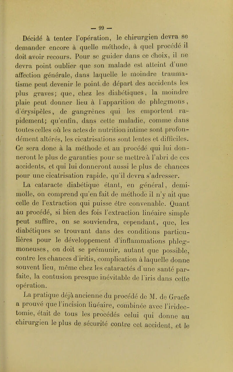Décidé à tenter l’opération, le chirurg'ien devra se demander encore à quelle méthode, à quel procédé il doit avoir recours. Pour se g’uider dans ce choix, il ne devra point oublier que son malade est atteint d une afîection g*énérale, dans laquelle le moindre trauma- tisme peut devenir le point de départ des accidents les plus g’raves; que, chez les diabétiques, la moindre plaie peut donner lieu à l’apparition de phleg'inons , d’érysipèles, de g'ang'rènes qui les emportent ra- pidement; qu’entîn, dans Cette maladie, comme dans toutes celles où les aetesde nutrition intime sont profon- dément altérés, les cicatrisations sont lentes et difficiles. Ce sera donc à la méthode et au procédé qui lui don- neront le plus de g’aranties pour se mettre à l’abri de ces accidents, et qui lui donneront aussi le plus de chances pour une cicatrisation rapide, qu'il devra s’adresser. La cataracte diabétique étant, en g’énéral, demi- molle, on comprend qu’en fait de méthode il n’y ait que celle de l’extraction qui puisse être convenable. Quant au procédé, si bien des fois l’extraetion linéaire simple peut suffire, on se souviendra, cependant, que, les diabétiques se trouvant dans des conditions particu- lières pour le développement d’inflammations phleg*- moneuses, on doit se prémunir, autant que possible, contre les chances d’iritis, eomplication à laquelle donne souvent lieu, même chez les cataraetés d’une santé par- faite, la contusion presque inévitable de l’iris dans cette opération. La pratique déjà ancienne du procédé de M. de Graefe a prouvé que l’incision linéaire, combinée avec l’iridec- tomie, était de tous les procédés celui qui donne au chirurg'ien le plus de sécurité contre cet accident, et le