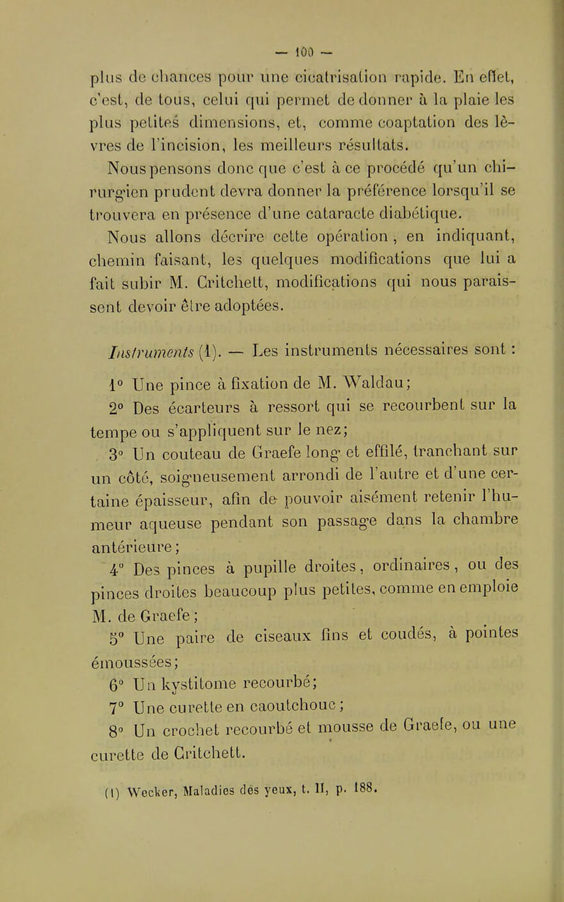 plus de chances pour une cicatrisation rapide. En edet, c’est, de tous, celui f|ui permet de donner à la plaie les plus petites dimensions, et, comme coaptation des lè- vres de l’incision, les meilleurs résultats. Nous pensons donc que c’est à ce procédé qu’un chi- rurgien prudent devra donner la préférence lorsqu’il se trouvera en présence d’une cataracte diabétique. Nous allons décrire cette opération , en indiquant, chemin faisant, les quelques modifieations que lui a fait subir M. Gritchett, modifications qui nous parais- sent devoir être adoptées. Instruments (1). — Les instruments nécessaires sont : 1° Une pince à fixation de M. Waldau; 2“ Des écarteurs à ressort qui se recourbent sur la tempe ou s’appliquent sur le nez; 3'’ Un couteau de Graefe long* et effilé, tranchant sur un côté, soig*neusement arrondi de l’autre et d’une cer- taine épaisseur, afin de- pouvoir aisément retenir l’hu- meur aqueuse pendant son passag’e dans la chambre antérieure ; 4 Des pinces à pupille droites, ordinaires, ou des pinces droites beaucoup plus petites, comme en emploie M. de Graefe ; b'’ Une paire de ciseaux fins et coudés, à pointes émoussées; ô* Unkystitome recourbé; 7° Une curette en caoutchouc ; Un crochet recourbé et mousse de Graefe, ou une « curette de Gritchett. (l) Weclier, Maladies dés yeux, t. II, p. 188.