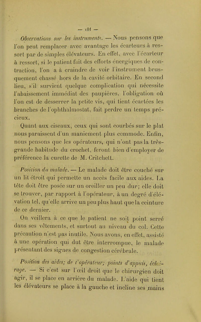 Observations sur les instruments. — Nous pensons que l’on peut remplacer avec avantag’e les écarteurs à res- sort par de simples élévateurs. En elTet, avec l’ecarteur à ressort, si le patient fait des eftoids énerg-iques de con- traction, l’on a à craindre de voir l’instrument brus- quement chassé hors de la cavité orbitaire. En second lieu, s’il survient quelque complication qui nécessite l’abaissement immédiat des paupières, l’oblig’ation où l’on est de desserrer la petite vis, qui tient écai'tées les branches de l’opbthalmostat, fait perdre un temps pré- cieux. Quant aux ciseaux, ceux qui sont courbés sur le plat nous paraissent d’un maniement plus commode. Enfin, nous pensons que les opérateurs, qui n’ont pas la très- g*rande habitude du crochet, feront bien d’employer de préférence la curette de M. Critchett. Position du malade. — Le malade doit être couché sur un lit étroit qui permette un accès facile aux aides, [^a tête doit être posée sur un oreiller un peu dur; elle doit se trouver, par rapport à l’opérateur, à un degTé d’élé- vation tel, qu’elle arrive un peu plus haut que la ceinture de ce dernier. On veillera à ce que le patient ne soit point serré dans ses vêtements, et surtout au niveau du col. Cette précaution n’est pas inutile. Nous avons, en effet, assisté à une opération qui dut être interrompue, le malade présentant des sigmes de cong-estion cérébrale. Position des aides; de P opérateur; points d'appuis, éclai- rage. Si e est sur 1 œil droit que le chirurg*ien doit ag-ir, il se place en arrière du malade. L’aide qui tient les élévateurs se place à la g’auche et incline ses .mains