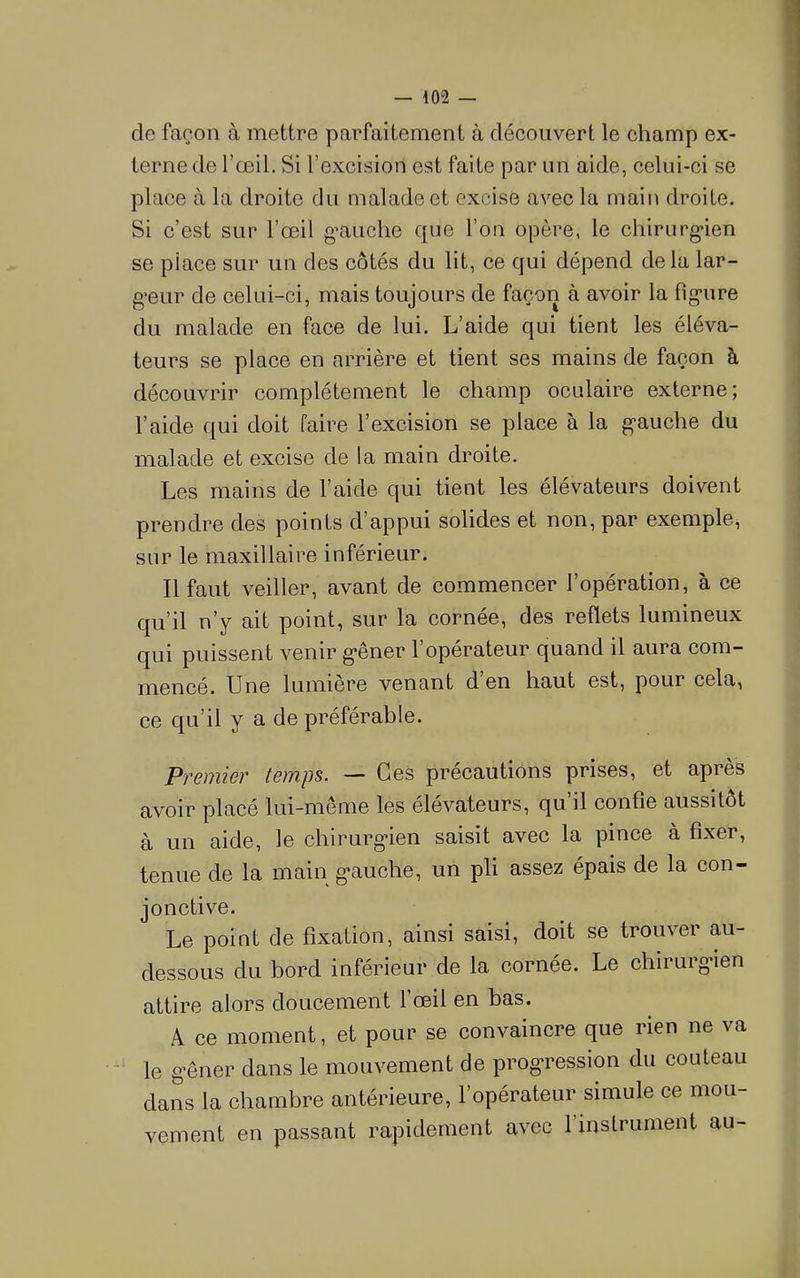 de façon à mettre parfaitement à découvert le champ ex- terne de l’œil. Si l’excision est faite par un aide, celui-ci se place à la droite du malade et excise avec la rnaiii droite. Si c’est sur l’œil g’auclie que l’on opère, le chirurg-ien se place sur un des côtés du lit, ce qui dépend de la lar- geur de celui-ci, mais toujours de façon à avoir la fig-ure du malade en face de lui. L’aide qui tient les éléva- teurs se place en arrière et tient ses mains de façon à découvrir complètement le champ oculaire externe; l’aide qui doit faire l’excision se place à la g-auche du malade et excise de la main droite. Les mains de l’aide qui tient les élévateurs doivent prendre des points d’appui solides et non, par exemple, sur le maxillaire inférieur. Il faut veiller, avant de commencer l’opération, à ce qu’il n’y ait point, sur la cornée, des reflets lumineux qui puissent venir g'êner l’opérateur quand il aura com- mencé. Une lumière venant d en haut est, pour cela, ce qu’il y a de préférable. Premier tem,ps. — Ces précautions prises, et après avoir placé lui-meme les élévateurs, qu il confie aussitôt à un aide, le chirurg*ien saisit avec la pince à fixer, tenue de la main g’auche, un pli assez épais de la con- jonctive. Le point de fixation, ainsi saisi, doit se trouver au- dessous du bord inférieur de la cornée. Le chirurg*ien attire alors doucement l’œil en bas. A ce moment, et pour se convaincre que rien ne va le g-êner dans le mouvement de progression du couteau dans la chambre antérieure, l’opérateur simule ce mou- vement en passant rapidement avec l’instrument au-