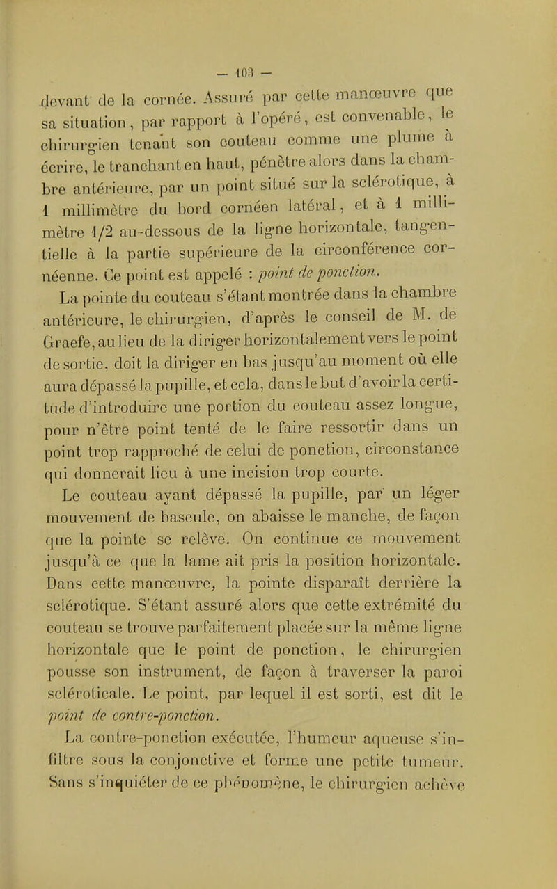 (levanl de la cornée. Assuré par celle manœuvre r[ue sa situalion, par rapporl à l’opéré, esl convenable, le cliirurg'ien lenanl son couleau comme une plume a écrire, le Iranchanlen liaul, pénèlre alors dans la cham- bre antérieure, par un point situé sur la sclérotique, à 1 millimètre du bord cornéen latéral, et à 1 milli- mètre 1/2 au-dessous de la lig’ne horizontale, tang’en- tielle à la partie supérieure de la circonférence cor- néenne. Ce point est appelé : point de ponction. La pointe du couteau s’étant montrée dans la chambre antérieure, le cliirurg’ien, d’après le conseil de M. de Graefe,aulieu de la dirig’er horizontalement vers le point de sortie, doit la dirig-er en bas jusqu’au moment où elle aura dépassé la pupille, et cela, dans le but d’avoir la certi- tude d’introduire une portion du couteau assez long’ue, pour n’être point tenté de le faire ressortir dans un point trop rapproché de celui de ponction, circonstance qui donnerait lieu à une incision trop courte. Le couteau ayant dépassé la pupille, par un lég’er mouvement de bascule, on abaisse le manche, de façon que la pointe se relève. On continue ce mouvement jusqu’à ce que la lame ait pris la position horizontale. Dans cette manœuvre, la pointe disparaît derrière la sclérotique. S’étant assuré alors que cette extrémité du couteau se trouve parfaitement placée sur la même ligme horizontale que le point de ponction, le chirurg’ien pousse son instrument, de façon à traverser la paroi scléroticale. Le point, par lequel il est sorti, est dit le point de contre-ponction. La contre-ponction exécutée, l’humeur aqueuse s’in- fdtre sous la conjonctive et forme une petite tumeur. Sans s’inquiéter de ce phénomène, le chirurg'icn achève