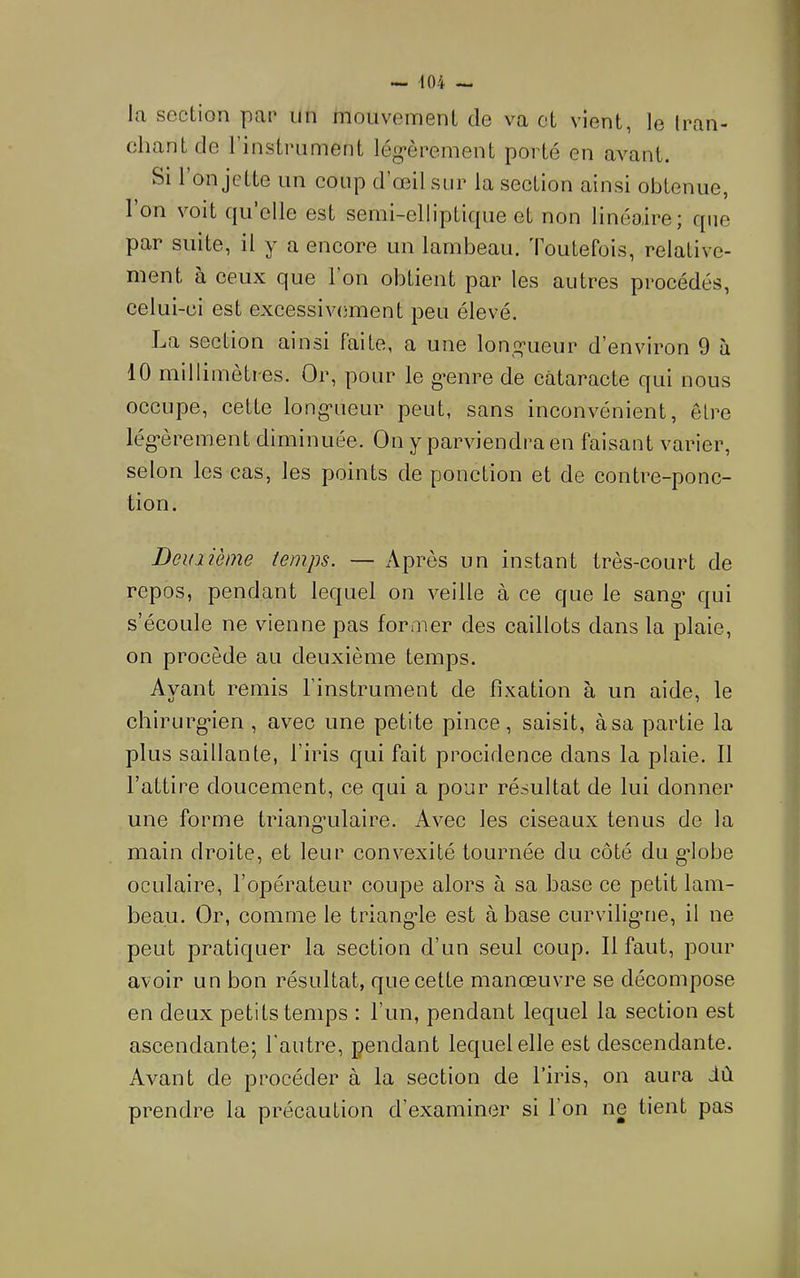 la section pac iin mouvement de va et vient, le (ran- chantde l’instrument lég*èrement porté en avant. Si l’on jette un coup d’œil sur la section ainsi obtenue, 1 on voit C|u elle est semi-ellipticpie et non linéaire; que par suite, il y a eneore un lambeau. Toutefois, relative- ment à ceux que 1 on obtient par les autres procédés, celui-ci est excessivement peu élevé. La section ainsi faite, a une lonî^ueur d’environ 9 à 10 millimètres. Or, pour le g’enre de cataracte qui nous occupe, cette long*ueur peut, sans inconvénient, être lég*èrement diminuée. On y parviendra en faisant varier, selon les cas, les points de ponction et de contre-ponc- tion. Deuiième temps. — Après un instant très-court de repos, pendant lequel on veille à ce que le sang’ qui s’écoule ne vienne pas former des caillots dans la plaie, on procède au deuxième temps. Ayant remis l’instrument de fixation à un aide, le chirurg’ien , avec une petite pince, saisit, à sa partie la plus saillante, l’iris qui fait procidence dans la plaie. Il l’attire doucement, ce qui a pour résultat de lui donner une forme triang-ulaire. Avec les ciseaux tenus de la main droite, et leur convexité tournée du côté du g’iobe oculaire, l’opérateur coupe alors à sa base ce petit lam- beau. Or, comme le triang-le est à base curviliguie, il ne peut pratiquer la section d’un seul coup. Il faut, pour avoir un bon résultat, que cette manœuvre se décompose en deux petits temps : l’un, pendant lequel la section est ascendante; l'autre, pendant lequel elle est descendante. Avant de procéder à la section de l’iris, on aura iù prendre la précaution d’examiner si l’on ne tient pas