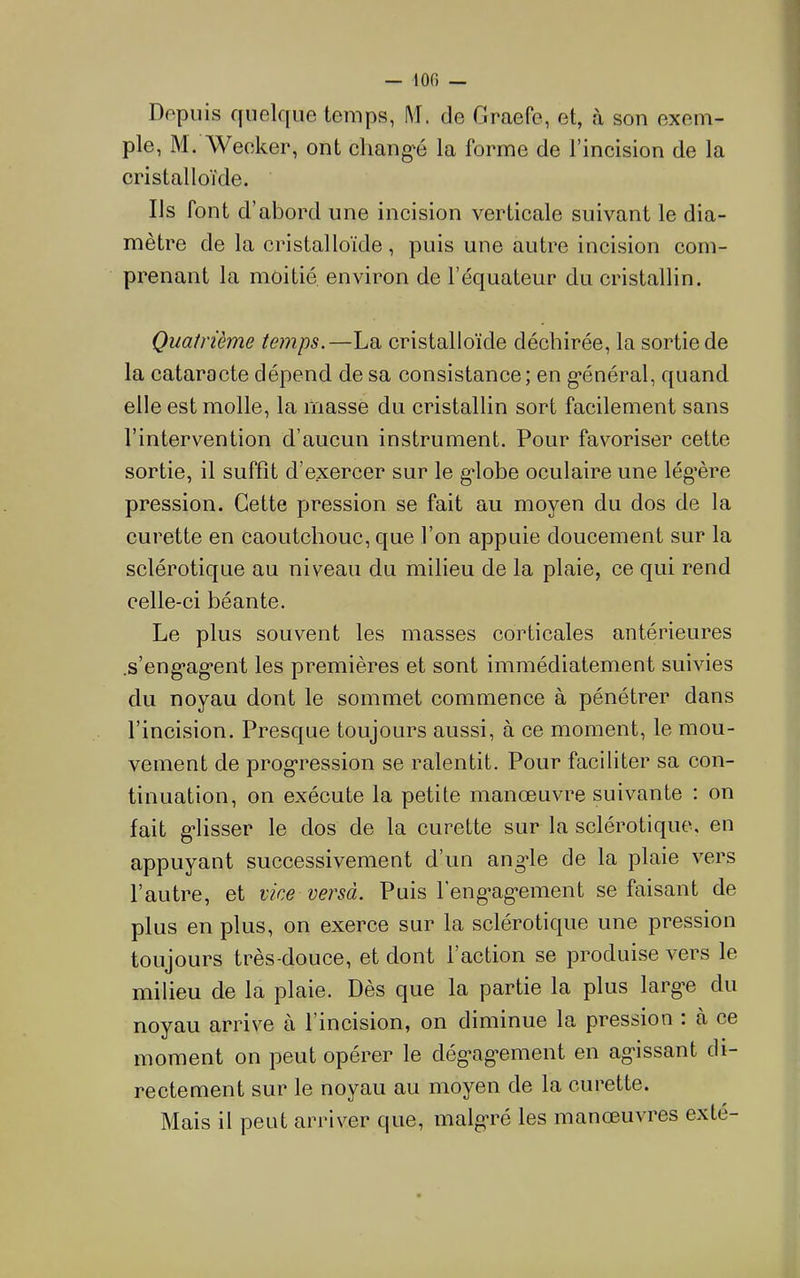Dopiiis ffuelque temps, M. de Graefe, et, à son exem- ple, M. Weeker, ont eliang-é la forme de l’incision de la cristalloïde. Ils font d’abord une incision verticale suivant le dia- mètre de la cristalloïde, puis une autre incision com- prenant la moitié environ de l’équateur du cristallin. Quatrième temps.—La cristalloïde déchirée, la sortie de la cataracte dépend, de sa consistance; en g*énéral, quand elle est molle, la masse du cristallin sort facilement sans l’intervention d’aucun instrument. Pour favoriser cette sortie, il suffît d’exercer sur le g'iobe oculaire une lég’ère pression. Cette pression se fait au moyen du dos de la curette en caoutchouc, que l’on appuie doucement sur la sclérotique au niveau du milieu de la plaie, ce qui rend celle-ci béante. Le plus souvent les masses corticales antérieures .s’eng*ag*ent les premières et sont immédiatement suivies du noyau dont le sommet commence à pénétrer dans l’incision. Presque toujours aussi, à ce moment, le mou- vement de prog’ression se ralentit. Pour faciliter sa con- tinuation, on exécute la petite manœuvre suivante : on fait g’iisser le dos de la curette sur la sclérotique, en appuyant successivement d’un ang-le de la plaie vers l’autre, et vice versà. Puis l'eng^ag-ement se faisant de plus en plus, on exerce sur la sclérotique une pression toujours très-douce, et dont l’action se produise vers le milieu de la plaie. Dès que la partie la plus larg-e du noyau arrive à l’incision, on diminue la pression : à ce moment on peut opérer le dég*ag’ement en agissant di- rectement sur le noyau au moyen de la curette. Mais il peut arriver que, malgré les manœuvres exté-