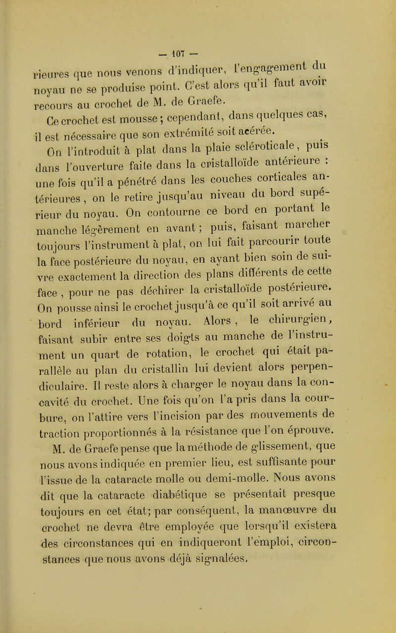 rieiires que nous venons d’indiquer, 1 eng'ag'emont du noyau no se produise point. C’est alors qu’il faut avoir recours au crochet de M. de Graefe. Ce crochet est mousse ; cependant, dans quelques cas, il est nécessaire que son extrémité soit acérée. On l’introduit à plat dans la plaie scléroticale, puis dans l’ouverture faite dans la cristalloïde antérieure . une fois qu’il a pénétré dans les couches corticales an- térieures , on le retire jusqu’au niveau du bord supé- rieur du noyau. On contourne ce bord en portant le manche légèrement en avant ; puis, faisant marcher toujours l’instrument à plat, on lui fait parcourir toute la face postérieure du noyau, en ayant bien soin de sui- vre exactement la direction des plans différents de cette face , pour ne pas déchirer la cristalloïde postérieure. On pousse ainsi le crochet jusqu’à ce qu’il soit arrive au bord inférieur du noyau. Alors, le chirurgien, faisant subir entre ses doigts au manche de 1 instru- ment un quart de rotation, le crochet qui était pa- rallèle au plan du cristallin lui devient alors perpen- diculaire. Il reste alors à charger le noyau dans la con- cavité du crochet. Une fois qu’on 1 a pris dans la cour- bure, on l’attire vers l’incision par des mouvements de traction proportionnés à la résistance que 1 on éprouve. M. de Graefe pense que la méthode de glissement, que nous avons indiquée en premier lieu, est suffisante pour l’issue de la cataracte molle ou demi-molle. Nous avons dit que la cataracte diabétique se présentait presque toujours en cet état; par conséquent, la manœuvre du crochet ne devra être employée que lorsqu’il existera des circonstances qui en indiqueront l’emploi, circon- stances que nous avons déjà signalées.