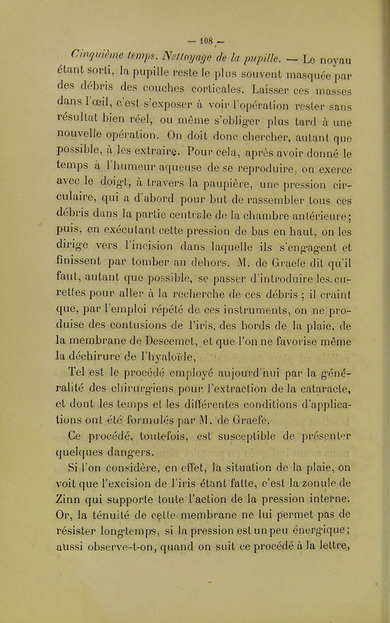 Cinquième temps. Nettoyage de la pupille. ^ Le noyau étant sorti, la pupille reste le plus souvent masquée par des débris des couches corticales. Laisser ces masses dmis l’œil, c’est s’exposer à voir l’opération rester sans résultat bien réel, ou même s’obliger plus tard à une nouvelle opération. On doit donc chercher, autant que possible, à les extraire. Pour cela, après avoir donné le temps à l’humeur aqueuse de se reproduire, on exerce avec le doig’t, à travers la paupière, une pression cir- culaire, qui a d’abord pour but de rassembler tous ces débris dans la partie centrale de la chambre antérieure; puis, en exécutant cette pression de bas en haut, on les dirigée vers 1 incision dans laquelle ils s'eng’ag'ent et finissent par tomber au dehors. M. de Graele dit qu’il faut, autant que possible, se passer d’introduire les.cu- retles pour aller à la recherche de ces débris ; il craint que, par 1 emploi répété de ces instruments, on ne pro- duise des contusions de l’iris, des bords de la plaie, de la membrane de Descemet, et que l’on ne favorise même la déchirure de l’hyaloïde. Tel est le procédé employé aujourd’hui par la g’éné- ralité des cliirurgMens pour l’extraction de la cataracte, et dont les temps et les différentes conditions d’applica- tions ont été formulés par M. de Graefe, Ce procédé, toutefois, est susceptible de présenter quelques dang'ers. Si l’on considère, en effet, la situation de la plaie, ôn voit que l'excision de l’iris étant fatte, c’est la zonule de Zinn qui supporte toute l’action de la pression interne. Or, la ténuité de cçtte. membrane ne lui permet pas de résister long*temps, si la pression est un peu énerg’ique; aussi observe-t-on, quand on suit ce procédé à la lettre,