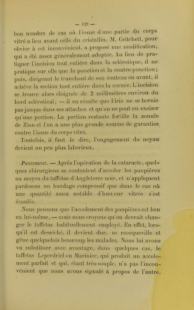 — 1Ü9 — bon nombre de cas on l’issue d'une partie d,u corps vitré a lieu avant celle du ciâstallin. M. Critcliett, pour obvier à cet inconvénient, a proposé une modification, qui a été assez g’énéralenKmt adoptée. Au lieu de pra- tiquer l’incision tout entière dans la scléroticjue, il ne pratique sur elle que la ponction et la contre-ponction, puis, dirig’cant le tranchant de son couteau en avant, il achève la section tout entière dans la cornée. L incision se trouve alors éloig’née de 2 millimètres environ du bord sclérotical; — il en résulte que l'iris ne se hernie pas jusque dans ses attaches et qu’on ne peut en exciser qu’une portion. La portion restante fortifie la zonule de Zinn et l’on a une plus g’rande somme de g’aranties contre l’issue du corps vitré. Toutefois, il faut le dire, l’eng'ag’ement du noyau devient un peu plus laborieux. Pansement. — Après l’opération de la cataracte, quel- ques chirurg’iens se contentent d’accoler les paupières au moyen du taffetas d’Angdeterre noir, et n’appliquent pardessus un bandag'e compressif que dans le cas où une quantité assez notable d’humeur vitrée s’est écoulée. Nous pensons que l’accolement des paupières est bon en lui-même, — mais nous croyons qu’on devrait chan- g’er le taffetas habituellement employé. En effet, lors- qu’il est desséché, il devient dur, se recoqueville et g’ône quelquefois beaucoup les malades. Nous lui avons vu substituer avec avantag*e, dans quelques cas, le taffelas Lcperdriel ou Marinier, qui produit un accole- ment parfait et qui, étant très-souple, n’a pas l’incon- vénient que nous avons sigmalé à propos de l’autre.