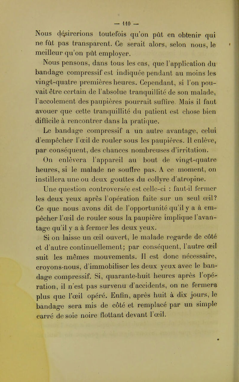 Nous d(^irGrioiîs toutefois qu’on pût en obtBnir qui ne fût pas transparent. Ce serait alors, selon nous, le meilleur qu’on pût employer. Nous pensons, dans tous les cas, que l’application du bandag*e compressif est indiquée pendant au moins les ving*t-quatre premières heures. Cependant, si l’on pou- vait être certain de l’absolue tranquillité de son malade, l’accolement des paupières pourrait suffire. Mais il faut avouer que cette tranquillité du patient est chose bien difficile à rencontrer dans la pratique. Le bandag*e compressif a un autre avantagée, celui d’empêcher l’œil de rouler sous les paupières. Il enlève, par conséquent, des chances nombreuses d’irritation. On enlèvera l’appareil au bout de vingd-quatre heures, si le malade ne souffre pas. A ce moment, on instillera une ou deux g’outtes du collyre d’atropine. Une question controversée est celle-ci ; faut-il fermer les deux yeux après l’opération faite sur un seul œil? Ce que nous avons dit de l’opportunité qu’il y a à em- pêcher l’œil de rouler sous la paupière implique l’avan- tag’e qu’il y a à fermer les deux yeux. Si on laisse un œil ouvert, le malade reg-arde de côté et d’autre continuellement; par conséquent, l’autre œil suit les mêmes mouvements. 11 est donc nécessaire, croyons-nous, d’immobiliser les deux yeux avec le ban- dag*e compressif. Si, quarante-huit heures après l’opé- ration, il n’est pas survenu d’accidents, on ne fermera plus que l’œil opéré. Enfin, après huit à dix jours, le bandag-e sera mis de côté et remplacé par un simple carré de soie noire flottant devant 1 œil.