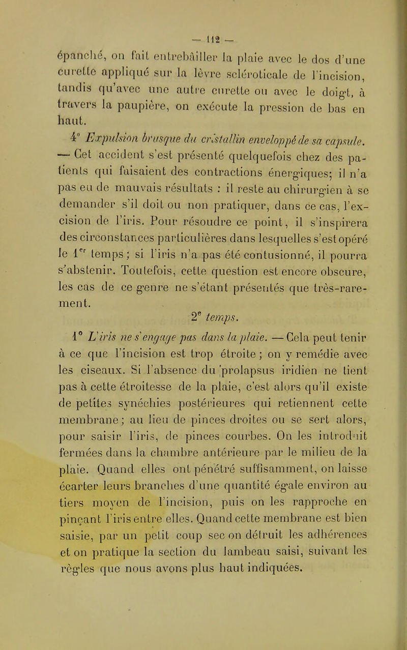 épanclié, on fait entrebâiller la j)laie avec le clos d’une curette appliciLié sur la lèvre scléroticale de l’incision, tandis qu’avec une autre curette ou avec le doig-t, à travers la paupière, on exécute la pression de bas en haut. 4 Expulsion brusque du cristallin enveloppé de sa capsule. — Cet accident s’est présenté quelquefois chez des pa- tients fjui faisaient des contractions énerg’iquesj il n’a pas eu de mauvais résultats ; il reste au chirurgien à se demander s’il doit ou non pratiquer, dans ce cas, l’ex- cision de l’iris. Pour résoudre ce point, il s’inspirera des circonstances particulières dans lesquelles s’est opéré le 1®' temps ; si l’iris n’a pas été contusionné, il pourra s^abstenir. Toutefois, cette question est encore obscure, les cas de ce g’enre ne s’étant présentés que très-rare- ment. 2® temps. 1° L'iris ne s'engage pas dans la plaie. — Gela peut tenir à ce que l’incision est trop étroite; on y remédie avec les ciseaux. Si l’absence du ^prolapsus iridien ne tient pas à cette étroitesse de la plaie, c’est alors qu’il existe de petites synéchies postérieures qui retiennent cette membrane; au lieu de pinces droites ou se sert alors, pour saisir l’iris, de pinces courbes. On les introduit fermées dans la chambre antérieure par le milieu de la plaie. Quand elles ont pénétré suffisamment, on laisse écarter leurs branches d’une quantité ég’ale environ au tiers moyen de l’incision, puis on les rapproche en pinçant l’iris entre elles. Quand cette membrane est bien saisie, par un petit coup sec on déiruit les adhérences et on pratique la section du lambeau saisi, suivant les règdes que nous avons plus haut indiquées.
