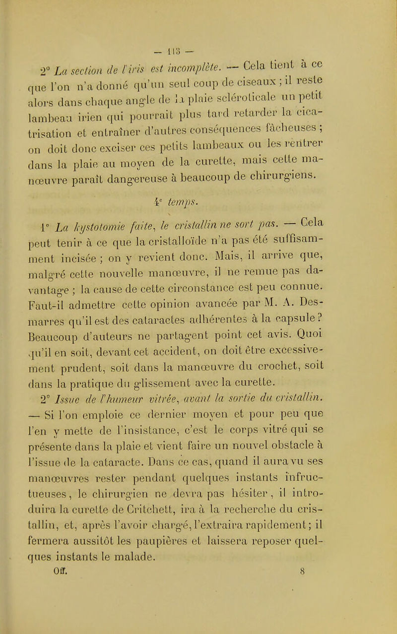 2“ La section de l'iris est incomplète. — Cela tient a ce que l’on n’a donné qu’un seul coup de ciseaux ; il reste alors dans chaque ang’le de Ii plaie scléroticale un petit lambeau irien qui pourrait plus tard retarder la cica- trisation et entraîner d’autres conséfiuences fâcheuses ; on doit donc exciser ces petits lambeaux ou les rentrer dans la plaie au moyen de la curette, mais cette ma- nœuvre paraît dang’ereuse à beaucoup de chirurgiens. temps. r La kystotomie faite., le cnsicdhn ne sort pas. Cela peut tenir à ce que la cristalloïde n a pas été suffisam- ment incisée ; on y revient donc. jMais, il arrive que, malg-ré cette nouvelle manœuvre, il ne remue pas da- vantage \ la cause de cette circonstance est peu connue. Faut-il admettre cette opinion avancée par M. A. Des- marres qu’il est des cataractes adhérentes à la capsule? Beaucoup d’auteurs ne partagent point cet avis. Quoi vju’il en soit, devant cet accident, on doit être exeessive- ment prudent, soit dans la manœuvre du crochet, soit dans la pratique du g*lissement avec la curette. 2“ Issue de l'humeur vitrée., avant la sortie du cristallin. — Si l’on emploie ce dernier moyen et pour peu que l’en y mette de l’insistance, c’est le corps vitré qui se présente dans la plaie et vient faire un nouvel obstacle à l’issue de la cataracte. Dans ce cas, quand il aura vu ses manœuvres rester pendant quelques instants infruc- tueuses, le chirurg'ien ne devra pas hésiter, il intro- duira la curette de Critchett, ira à la recherche du cris- tallin, et, après l’avoir charg’é, l’extraira rapidement ; il fermera aussitôt les paupières et laissera reposer quel- ques instants le malade. Off. 8