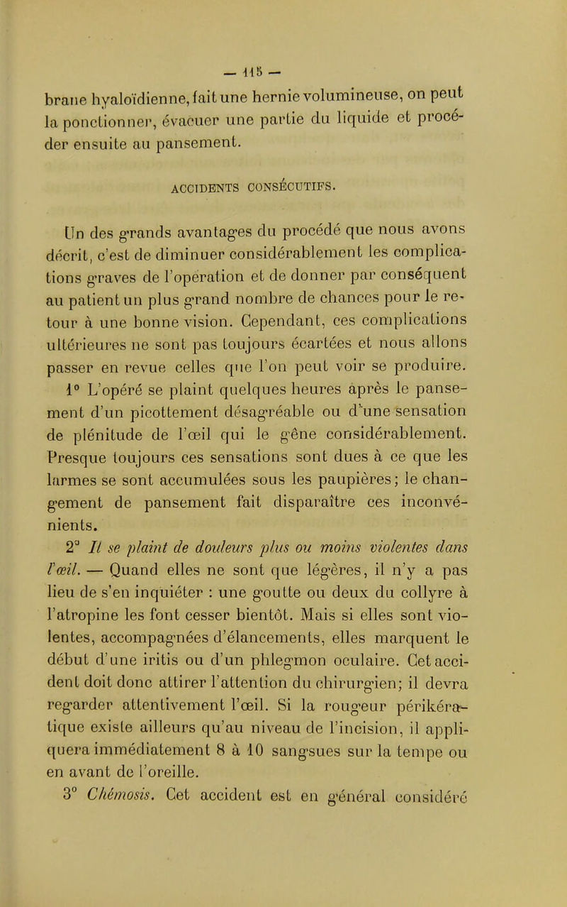 brane hyaloïdienne, fait une hernie volumineuse, on peut la ponctionner, évacuer une partie du liquide et procé- der ensuite au pansement. ACCIDENTS CONSÉCUTIFS. Lin des g’rands avantag’es du procédé que nous avons décrit, c’est de diminuer considérablement les complica- tions graves de l’opération et de donner par conséquent au patient un plus g'rand nombre de chances pour le re- tour à une bonne vision. Cependant, ces complications ultérieures ne sont pas toujours écartées et nous allons passer en revue celles que l’on peut voir se produire. 1° L’opéré se plaint quelques heures après le panse- ment d’un picottement désagréable ou d’aune sensation de plénitude de l’œil qui le g’êne considérablement. Presque toujours ces sensations sont dues à ce que les larmes se sont accumulées sous les paupières; le chan- g-ement de pansement fait disparaître ces inconvé- nients. 2''* Il se plaint de douleurs plus ou moins violentes dans l'œil. — Quand elles ne sont que lég’ères, il n’y a pas lieu de s’en inquiéter : une g'outte ou deux du collyre à l’atropine les font cesser bientôt. Mais si elles sont vio- lentes, accompag-nées d’élancements, elles marquent le début d’une iritis ou d’un phleg-mon oculaire. Cet acci- dent doit donc attirer l’attention du ehirurg’ien; il devra reg'arder attentivement l’œil. Si la roug-eur périkéra- tique existe ailleurs qu’au niveau de l’incision, il appli- quera immédiatement 8 à 10 sang*sues sur la tempe ou en avant de l’oreille. 3° Chémosis. Cet accident est en général considéré