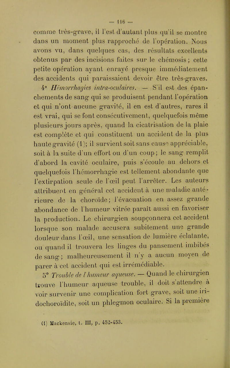 comme très-gTuve, il l’est d’auLuiit plus qu’il se montre clans un moment plus rapproché de l’opération. Nous avons vu, dans quehjues cas, des résultats excellents obtenus par des incisions faites sur le chémosis ; cette petite opération ayant enrayé presque immédiatement des accidents qui paraissaient devoir être très-graves. 4® Flêmorrhagies intra-oculaires. — S’il est des épan- chements de sang’ qui se produisent pendant l’opération et c|ui n’ont aucune g’ravité, il en est d’autres, rares il est vrai, cjui se font consécutivement, quelquefois même plusieurs jours après, quand la cicatrisation de la plaie est complète et qui constituent un accident de la plus haute g’ravité (1); il survient soit sans cause appréciable, soit à la suite d’un effort ou d’un coup; le sang- remplit d’abord la cavité oculaire, puis s’écoule au dehors et quelcjuefois l’hémorrhagne est tellement abondante que l’extirpation seule de l’œil peut l’arrêter. Les auteurs attribuent en g’énéral cet accident à une maladie anté- rieure de la choroïde; l’évacuation en assez gmande abondance de l'humeur vitrée paraît aussi en favoriser la production. Le chirurg*ien soupçonnera cet accident lorsque son malade accusera subitement une g'rande douleur dans l’œil, une sensation de lumière éclatante, ou quand il trouvera les ling’es du pansement imbibés de sang* ; malheureusement il ny a aucun mojen de parer à cet accident qui est irrémédiable. 5° Trouble de l humeur aqueuse. — Quand le chirurg>ien trouve l’humeur aqueuse trouble, il doit s attendre à voir survenir une complication fort grave, soit une iii- dochoroïdite, soit un phleg'inon oculaire. Si la première (1) Mackensie, t. III, p. 45Ü-453.