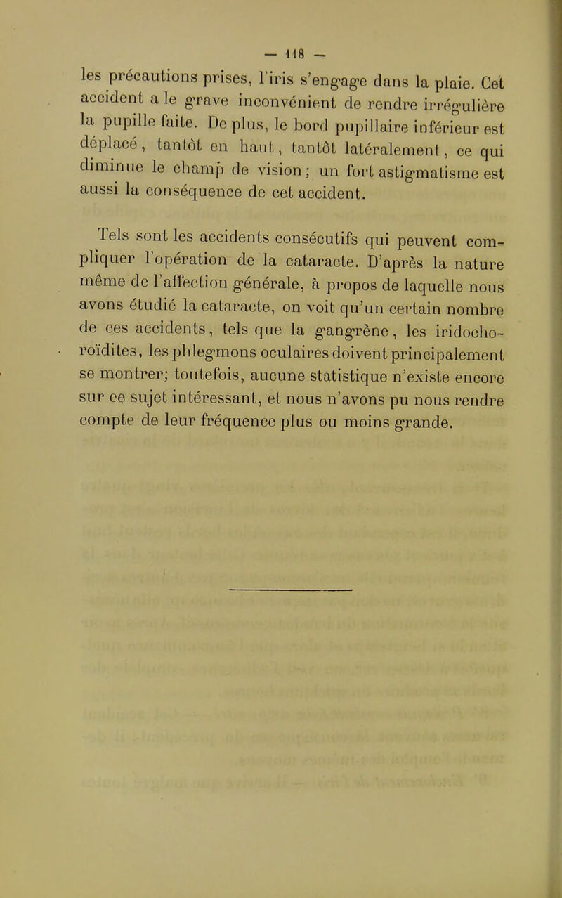 les précautions prises, l’iris s’eng>ag*e clans la plaie. Cet accident a le gTave inconvénient de rendre irrégulière la pupille faite. De plus, le bord pupillaire inférieur est déplacé, tantôt en haut, tantôt latéralement, ce qui diminue le champ de vision; un fort astigmatisme est aussi lu conséquence de cet accident. Tels sont les accidents consécutifs c[ui peuvent com- pliquer l’opération de la cataracte. D’après la nature même de l’affection générale, à propos de laquelle nous avons étudié la cataracte, on voit qu’un certain nombre de ces accidents, tels que la gangrène, les iridocho- roïdites, les phlegmons oculaires doivent principalement se montrer; toutefois, aucune statistique n’existe encore sur ce sujet intéressant, et nous n’avons pu nous rendre compte de leur fréquence plus ou moins grande.