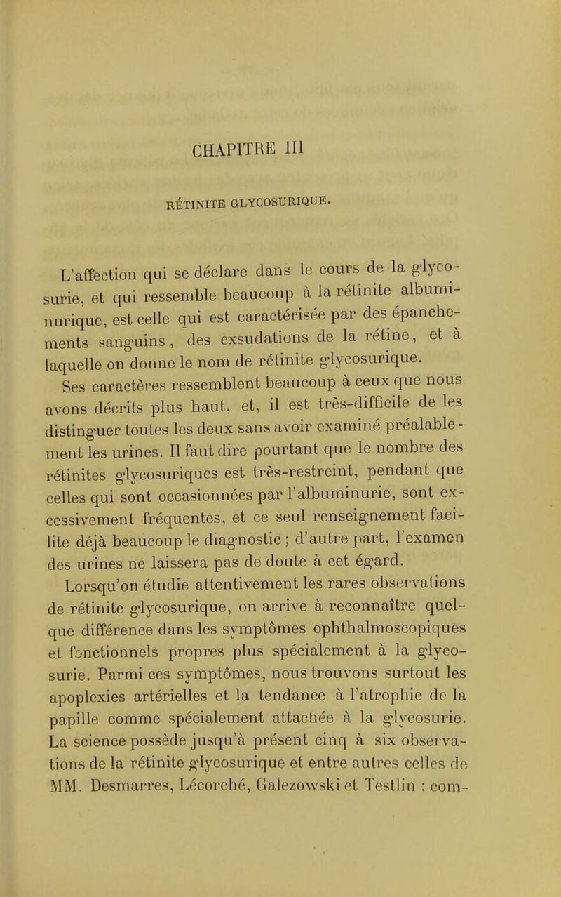 CHAPITUiî 111 RÉTINITE GLYCOSURIQUE. L’affection qui se déclare dans le cours de la g*lyco- SLirie, et qui ressemble beaucoup à la rétinite albumi- nurique, est celle qui est caractérisée par des épanche- ments sangRiins, des exsudations de la rétine, et a laquelle on donne le nom de rétinite g*lycosurique. Ses caractères ressemblent beaucoup à ceux que nous avons décrits plus haut, et, il est très-difficile de les disting*uer toutes les deux sans avoir examine préalable - ment les urines. Il faut dire pourtant que le nombre des rétinites g*lycosuriques est tres-restreint, pendant que celles qui sont occasionnées par 1 albuminurie, sont ex- cessivement fréquentes, et ce seul renseig‘nement faci- lite déjà beaucoup le diag*nostic ; d’autre part, l’examen des urines ne laissera pas de doute à cet ég’ard. Lorsqu’on étudie attentivement les rares observations de rétinite g’lycosurique, on arrive à reconnaître quel- que différence dans les symptômes ophthalmoscopiques et fonctionnels propres plus spécialement à la g'iyco- surie. Parmi ces symptômes, nous trouvons surtout les apoplexies artérielles et la tendance à l’atrophie de la papille comme spécialement attachée à la g'lycosurie. La science possède jusqu’à présent cinq à six observa- tions de la rétinite g'Iycosurique et entre autres celles de MM. Desmarres, Lécorché, Galezowski et Testlin : com-