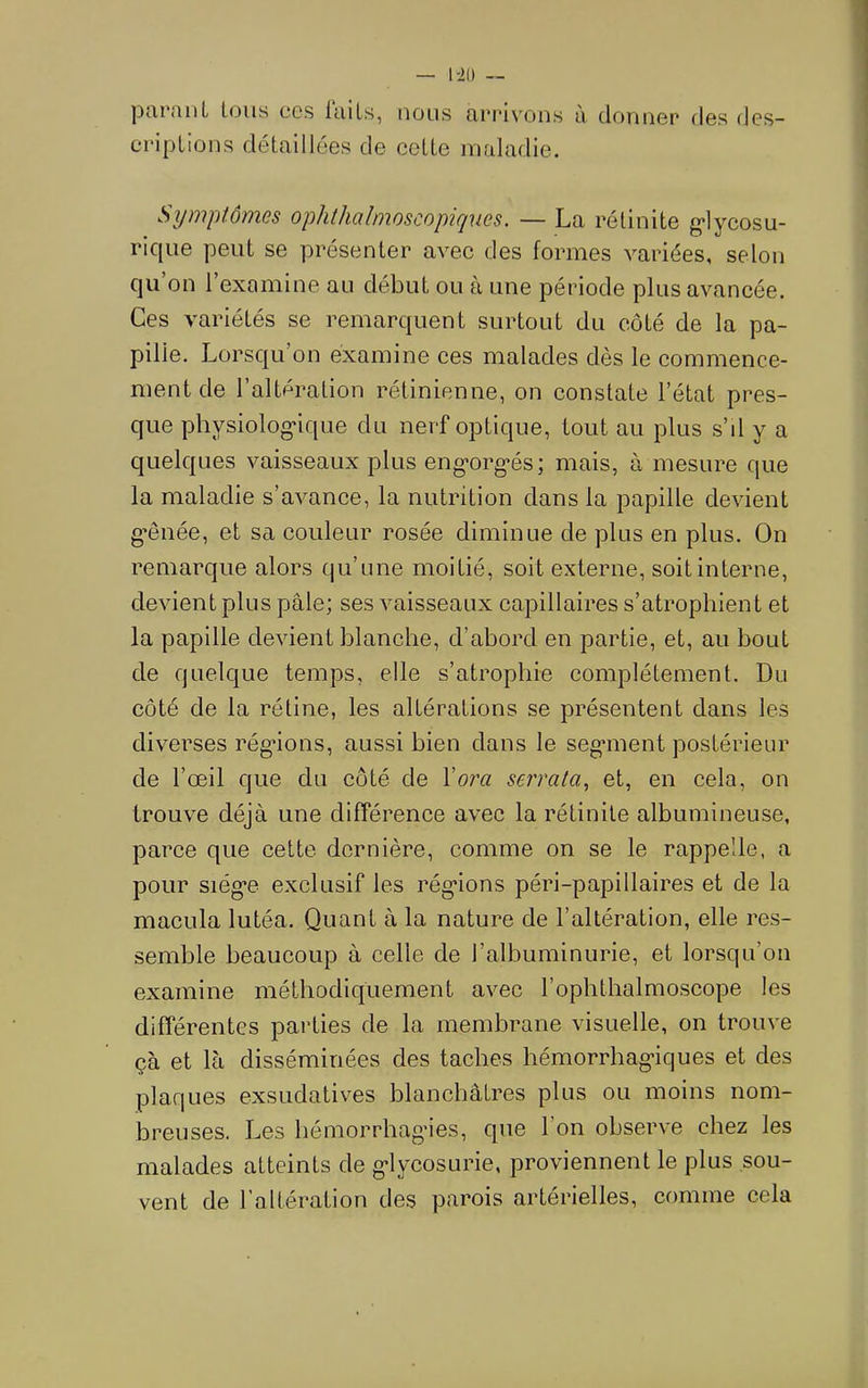 l-io — purniiL tous cos luiLs, nous ftrrivons ù donner des des- criptions détaillées de cotte maladie. Symptômes ophthalmoscopiques. — La rétinite g*lycosu- rique peut se présenter avec des formes variées, selon C|U on 1 examine au début ou à une période plus avancée. Ces variétés se remarquent surtout du côté de la pa- pille. Lorsqu’on examine ces malades dès le commence- ment de l’altération rétinienne, on constate l’état pres- que physiolog'ique du nerf optique, tout au plus s’d y a quelques vaisseaux plus eng-org-és; mais, à mesure que la maladie s’avance, la nutrition dans la papille devient g*ênée, et sa couleur rosée diminue de plus en plus. On remarque alors qu’une moitié, soit externe, soit interne, devient plus pâle; ses vaisseaux capillaires s’atrophient et la papille devient blanche, d’abord en partie, et, au bout de quelque temps, elle s’atrophie complètement. Du côté de la rétine, les altérations se présentent dans les diverses rég*ions, aussi bien dans le seganent postérieur de l’œil que du côté de Vora serrata., et, en cela, on trouve déjà une différence avec la rétinite albumineuse, parce que cette dernière, comme on se le rappelle, a pour siég*e exclusif les rég'ions péri-papillaires et de la macula lutéa. Quant à la nature de l’altération, elle res- semble beaucoup à celle de l’albuminurie, et lorsqu’on examine méthodiquement avec l’ophthalmoscope les différentes parties de la membrane visuelle, on trouve çà et là disséminées des taches hémorrhag’iques et des plaques exsudatives blanchâtres plus ou moins nom- breuses. Les hémorrhagies, que l’on observe chez les malades atteints de glycosurie, proviennent le plus sou- vent de l’altération des parois artérielles, comme cela