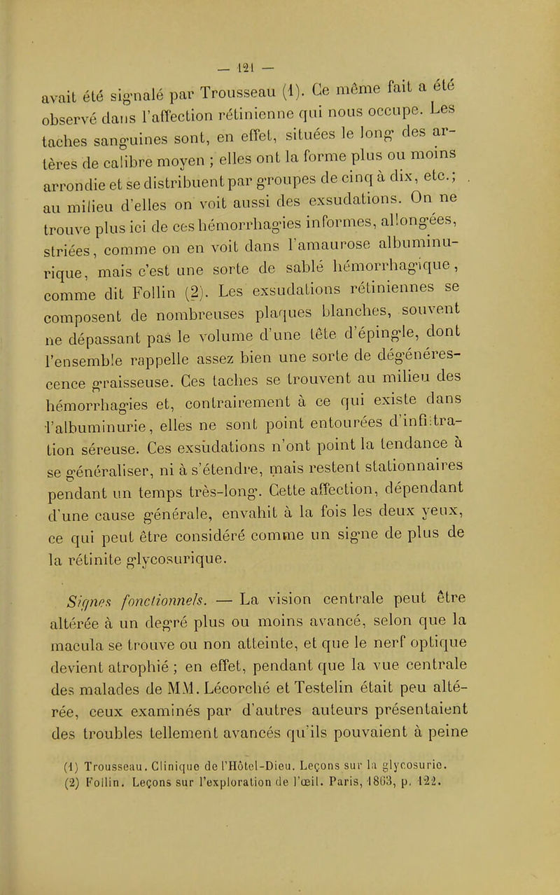 avait été sig'nalé par Trousseau (i). Ce môme fait a ete observé dans l’affection rétinienne qui nous occupe. Les taches sangmines sont, en effet, situées le long' des ar- tères de calibre moyen ; elles ont la forme plus ou moins arrondie et se distribuent par gTOupes de cinq a dix, etc. ; , au milieu d’elles on voit aussi des exsudations. On ne trouve plus ici de ces bémorrliag'ies informes, allong’ees, striées, comme on en voit dans l’amaurose albuminu- rique, niais c’est une sorte de sablé liémorrhag'ique, comme dit Follin (2). Les exsudations rétiniennes se composent de nombreuses plaques blanches, souvent ne dépassant pas le volume d’une lete d’éping-le, dont l’ensemble rappelle assez bien une sorte de dég’énéres- cence g’raisseuse. Ces taches se trouvent au milieu des hémorrhag-ies et, contrairement à ce qui existe dans l’albuminurie, elles ne sont point entourées dinfî.tia- tion séreuse. Ces exsudations n ont point la tendance a se g’énéraliser, ni à s’étendre, mais restent stationnaii es pendant un temps très-long*. Cette affection, dépendant d’une cause g*énérale, envahit à la fois les deux yeux, ce qui peut être considéré comme un signie de plus de la rétinite g*lycosurique. Sirpy?!^ fondiomiels. — La vision centrale peut être altérée à un deg*ré plus ou moins avancé, selon que la macula se trouve ou non atteinte, et que le nerf optique devient atrophié ; en effet, pendant que la vue centrale des malades de MM. Lécorché et Testelin était peu alté- rée, ceux examinés par d’autres auteurs présentaient des troubles tellement avancés qu’ils pouvaient à peine (1) Trousseau. Clinique de rHôtel-Dieu. Leçons sur la glycosurie. (2) Follin. Leçons sur l’exploration de l’œil. Paris, I8ü3, p, 122.