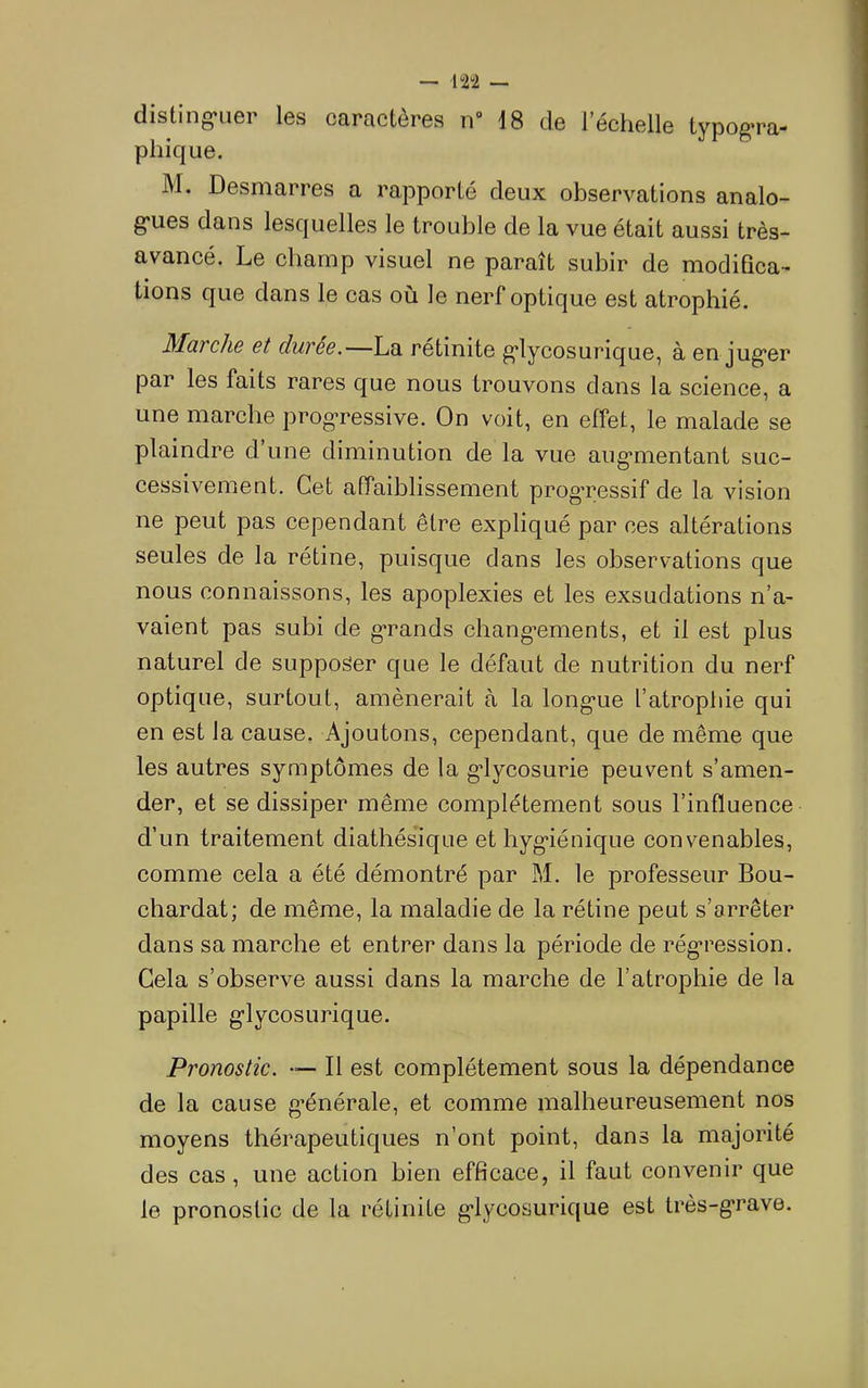 disting*iier les caractères n“ 18 de l’échelle typog*ra- pliique. M. Desmarres a rapporté deux observations analo- g-ues dans lesquelles le trouble de la vue était aussi très- avancé. Le champ visuel ne paraît subir de modifica- tions que dans le cas où le nerf optique est atrophié. MüTcliB 6t duree.—La retinite g’iycosurique, à en jug*er par les faits rares que nous trouvons dans la science, a une marche prog*ressive. On voit, en effet, le malade se plaindre d’une diminution de la vue aug’mentant suc- cessivement. Cet affaiblissement progTessif de la vision ne peut pas cependant être expliqué par ces altérations seules de la rétine, puisque dans les observations que nous connaissons, les apoplexies et les exsudations n’a- vaient pas subi de g’rands chang’ements, et il est plus naturel de supposer que le défaut de nutrition du nerf optique, surtout, amènerait à la long’ue l’atrophie qui en est la cause. Ajoutons, cependant, que de même que les autres symptômes de la g'lycosurie peuvent s’amen- der, et se dissiper même complètement sous l’influence d’un traitement diathésique et hyg'iénique convenables, comme cela a été démontré par M. le professeur Bou- chardat; de même, la maladie de la rétine peut s’arrêter dans sa marche et entrer dans la période de régression. Cela s’observe aussi dans la marche de l’atrophie de la papille glycosurique. Pronostic. • Il est complètement sous la dépendance de la cause g^énérale, et comme malheureusement nos moyens thérapeutiques n’ont point, dans la majorité des cas, une action bien efficace, il faut convenir que le pronostic de la rétinite glycosurique est très-grave.