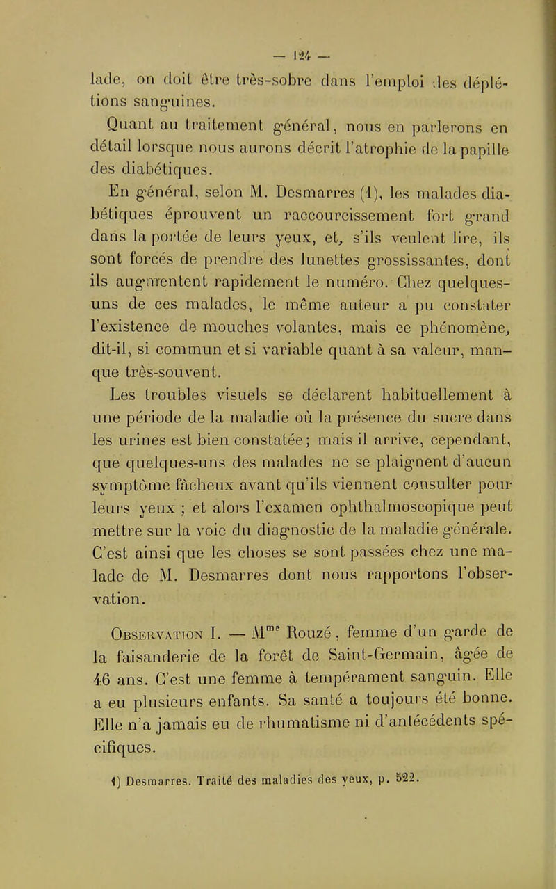 lade, on doit être très-sobre dans l’emploi des déplé- tions sangniines. Quant au traitement g-énéral, nous en parlerons en détail lorsque nous aurons décrit l’atrophie de la papille des diabétiques. En g’énéral, selon M, Desmarres (1), les malades dia- bétiques éprouvent un raccourcissement fort g*rand dans la portée de leurs yeux, et, s’ils veulent lire, ils sont forcés de prendre des lunettes grossissantes, dont ils aug’HTentent rapidement le numéro. Chez quelques- uns de ces malades, le même auteur a pu constater l’existence de mouches volantes, mais ce phénomène, dit-il, si commun et si variable quant à sa valeur, man- que très-souvent. Les troubles visuels se déclarent habituellement à une période de la maladie où la présence du sucre dans les urines est bien constatée; mais il arrive, cependant, que quelques-uns des malades ne se plaignent d’aucun symptôme fâcheux avant qu’ils viennent consulter pour- leurs yeux ; et alors l’examen ophthalmoscopique peut mettre sur la voie du diagnostic de la maladie g’énéi^ale. C’est ainsi que les choses se sont passées chez une ma- lade de M. Desmarres dont nous rapportons l’obser- vation. Observation I. — Rouzé, femme d’un g*arde de la faisanderie de la forêt de Saint-Germain, âgée de 46 ans. C’est une femme à tempérament sangmin. Elle a eu plusieurs enfants. Sa santé a toujours été bonne. Elle n’a jamais eu de rhumatisme ni d’antécédents spé- cifiques.