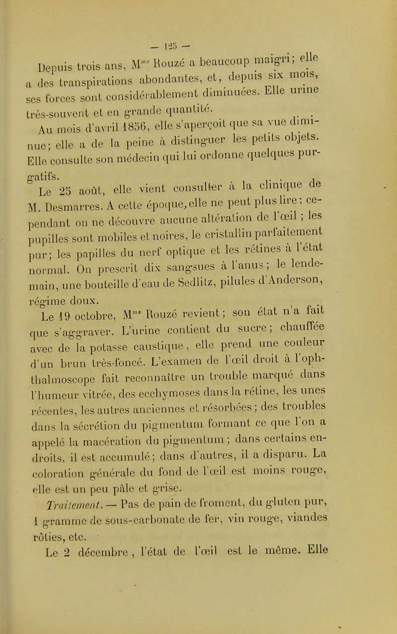 Depuis trois ans, M” Kouzé a beaucoup maigri; elle a des transpirations abondantes, et, depuis six ^ , ses forces sont considérablement diminuées. Elle urine très-souvent et en g^rande quantité. _ Au mois d’avril 1856, elle s’aperçoit que sa vue dimi- nue; elle a de la peine à distinguer les petits objets. Elle consulte son médecin qui lui ordonne quelques pui t/1 Fs Le 25 août, elle vient consulter à la elinique de M. Desmarres. A cette époque,elle ne peut plus lire; ce- pendant on ne découvre aucune altération de 1 œil ; les pupilles sont mobiles et noires, le cristallin parfaitement pur; les papilles du nerf optique et les rétines à l’état normal. On prescrit dix sang-sues à l’anus ; le lende- main, une bouteille d’eau de Sedlitz, pilules d’Anderson, rég’ime doux. Le 19 octobre, Rouzé revient; son état n’a fait que s’ag-graver. L’urine contient du sucre; chauffée avec de fa potasse caustique, elle prend une couleur d’un brun très-foncé. L’examen de l’œil droit à l’opli- tbalmoscope fait reconnaître un trouble marqué dans riiumeur vitrée, des ecchymoses dans la rétine, les unes récentes, les autres anciennes et résorbées ; des troubles dans la sécrétion du pigmentum formant ce que l’on a appelé la macération du piganentum ; dans certains en- droits, il est accumule; dans d autres, il a disparu. La coloration g’énérale du fond de 1 œil est moins rouge, elle est un peu pâle et grise. Traiiement. — Pas de pain de froment, du gluten pur, 1 crarnine de sous-carbonate de fer, vin rouge, viandes O rôties, etc.