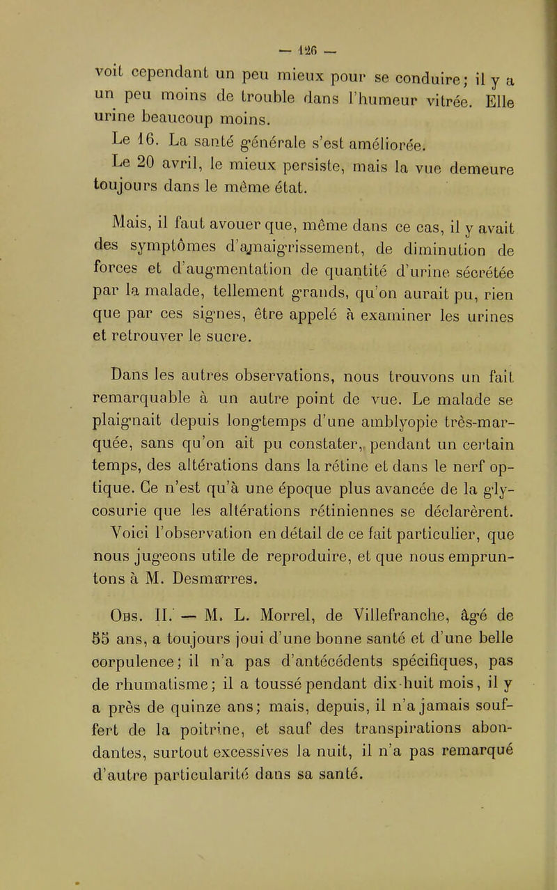 voit cependant un peu mieux pour se conduire; il y a un peu moins de trouble dans l’humeur vitrée. Elle urine beaucoup moins. Le 16. La santé g’énérale s’est améliorée. Le 20 avril, le mieux persiste, mais la vue demeure toujours dans le même état. Mais, il faut avouer que, même dans ce cas, il y avait des symptômes d’ajnaig-rissement, de diminution de forces et d’augmientation de quantité d’urine sécrétée par la malade, tellement g-rands, qu’on aurait pu, rien que par ces sigmes, être appelé à examiner les urines et retrouver le sucre. Dans les autres observations, nous trouvons un fait remarquable à un autre point de vue. Le malade se plaig’uait depuis long’temps d’une amblyopie très-mar- quée, sans qu’on ait pu constater,, pendant un certain temps, des altérations dans la rétine et dans le nerf op- tique. Ce n’est qu’à une époque plus avancée de la g*ly- cosurie que les altérations rétiniennes se déclarèrent. Voici l’observation en détail de ce fait particulier, que nous jug’eons utile de reproduire, et que nous emprun- tons à M. Desmarres. Obs. il — M. L. Morrel, de Villefranclie, âg-é de 55 ans, a toujours joui d’une bonne santé et d’une belle corpulence; il n’a pas d’antécédents spécifiques, pas de rhumatisme; il a toussé pendant dix-huit mois, il y a près de quinze ans; mais, depuis, il n’a jamais souf- fert de la poitrine, et sauf des transpirations abon- dantes, surtout excessives la nuit, il n’a pas remarqué d’autre particularité dans sa santé.