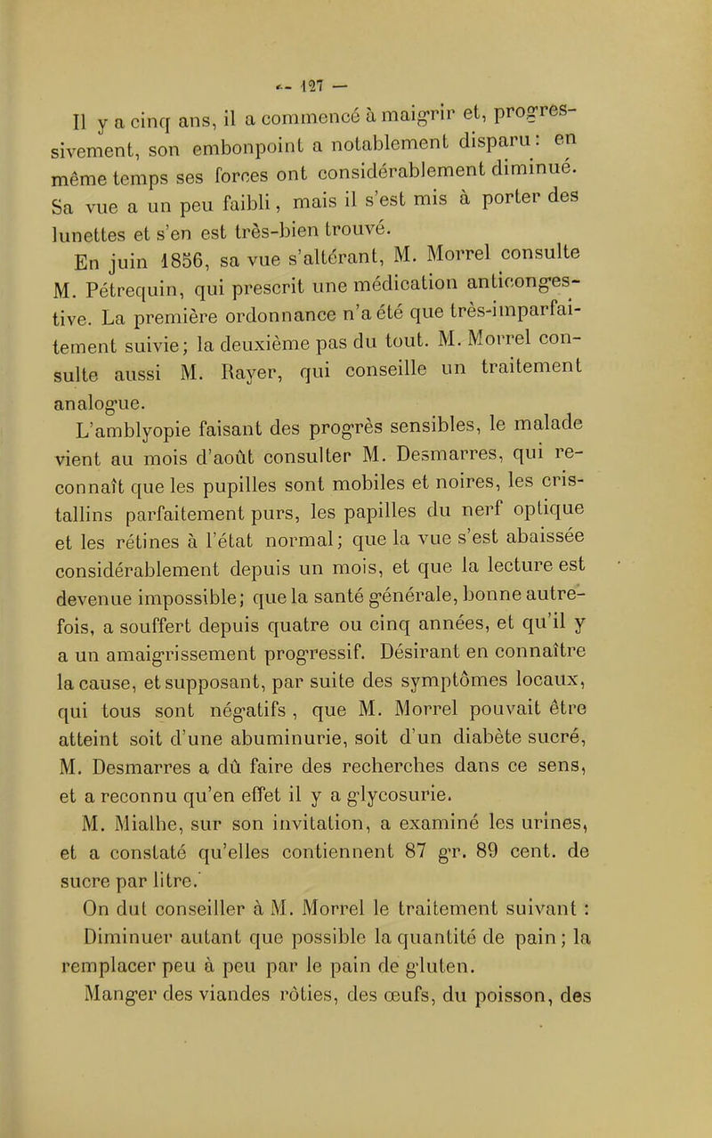 Il y a cinq ans, il a commencé à maigrir et, progres- sivement, son embonpoint a notablement disparu : en même temps ses forces ont considérablement diminué. Sa vue a un peu faibli, mais il s’est mis à porter des lunettes et s’en est tres-bien trouvé. En juin 1856, sa vue s’altérant, M. Morrel consulte M. Pétrequin, qui prescrit une médication anticonges- tive. La première ordonnance n’a été que tres-imparfai- ternent suivie; la deuxième pas du tout. M. Morrel con- sulte aussi M. Rayer, qui conseille un traitement analogue. L’amblyopie faisant des progrès sensibles, le malade vient au mois d’août consulter M. Desmarres, qui le- connait que les pupilles sont mobiles et noires, les cris- tallins parfaitement purs, les papilles du nerf optique et les rétines à l’état normal ; que la vue s est abaissée considérablement depuis un mois, et que la lecture est devenue impossible; que la santé générale, bonne autre- fois, a souffert depuis quatre ou einq années, et qu il y a un amaigrissement progressif. Désirant en connaître la cause, et supposant, par suite des symptômes locaux, qui tous sont négatifs , que M. Morrel pouvait être atteint soit d’une abuminurie, soit d’un diabète sucré, M. Desmarres a dû faire des recherches dans ce sens, et a reconnu qu’en effet il y a glycosurie. M. Mialhe, sur son invitation, a examiné les urines, et a constaté qu’elles contiennent 87 gT. 89 cent, de sucre par litre.' On dut conseiller à M. Morrel le traitement suivant : Diminuer autant que possible la quantité de pain; la remplacer peu à peu par le pain de gluten. Manger des viandes rôties, des œufs, du poisson, des
