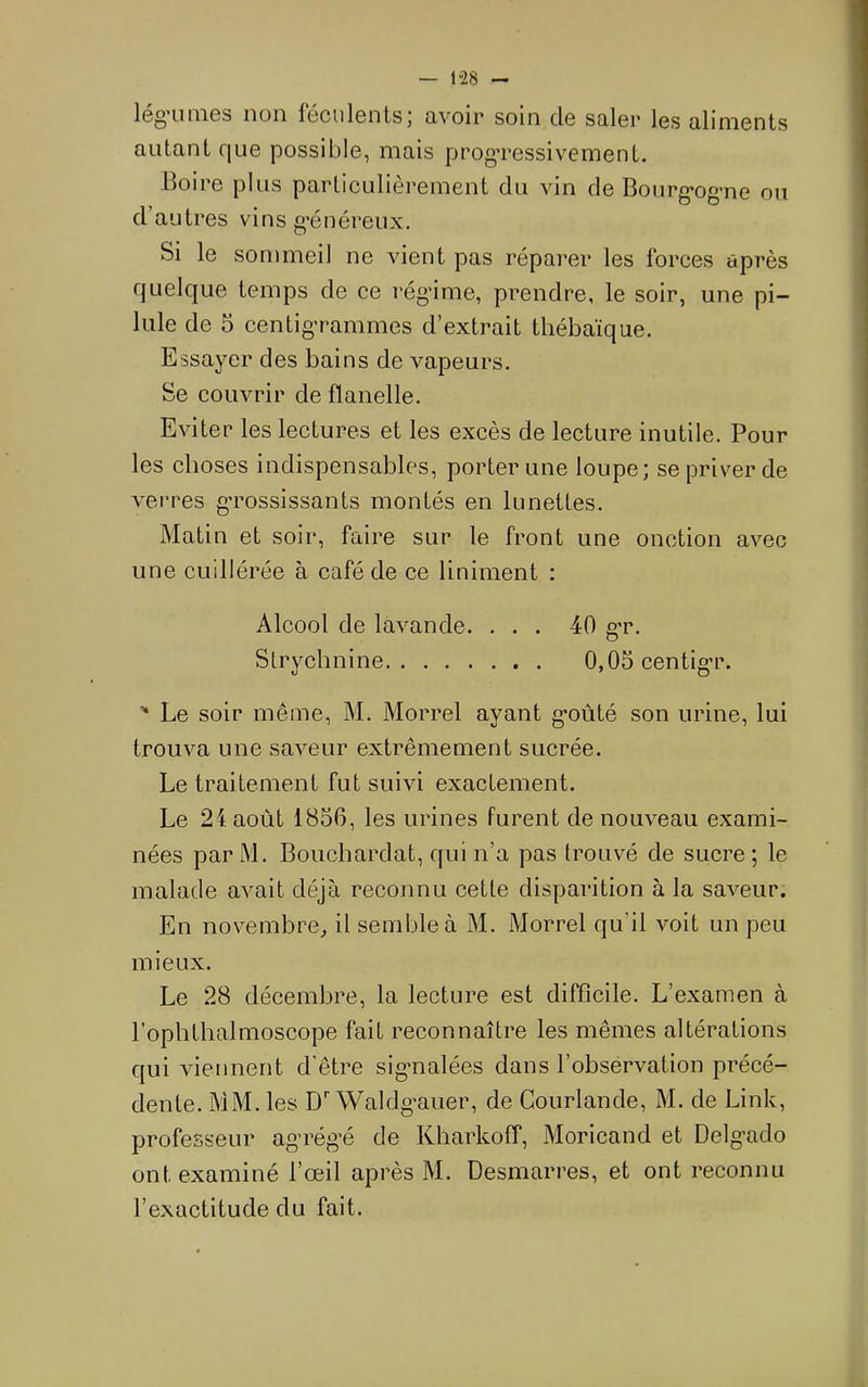 — 1“28 lég’uiiies non féculents; avoir soin de saler les aliments autant que possible, mais progTessivement. Boire plus particulièrement du vin de Bourg-og-ne ou d’autres vins g'énéreux. Si le sommeil ne vient pas réparer les forces après quelque temps de ce rég'ime, prendre, le soir, une pi- lule de 5 centig'rammes d’extrait thébaïque. Essayer des bains de vapeurs. Se couvrir de flanelle. Eviter les lectures et les excès de lecture inutile. Pour les choses indispensables, porter une loupe; se priver de verres gTossissants montés en lunettes. Matin et soir, faire sur le front une onction avec une cuillérée à café de ce Uniment : Alcool de lavande. ... 40 g-r. Strychnine 0,05 centig-r. ' Le soir même, M. Morrel ayant g’oûté son urine, lui trouva une saveur extrêmement sucrée. Le traitement fut suivi exactement. Le 24. août 1856, les urines furent de nouveau exami- nées par M. Bouchardat, qui n’a pas trouvé de sucre ; le malade avait déjà reconnu cette disparition à la saveur. En novembre, il semble à M. Morrel qu’il voit un peu mieux. Le 28 décembre, la lecture est difficile. L’examen à l’ophthalmoscope fait reconnaître les mêmes altérations qui viennent d’être sigmalées dans l’obsérvation précé- dente. MM. les D Waldgmier, de Gourlande, M. de Link, professeur ag’rég’é de Kharkoff, Moricand et Delg-ado ont examiné l’œil après M. Desmarres, et ont reconnu l’exactitude du fait.