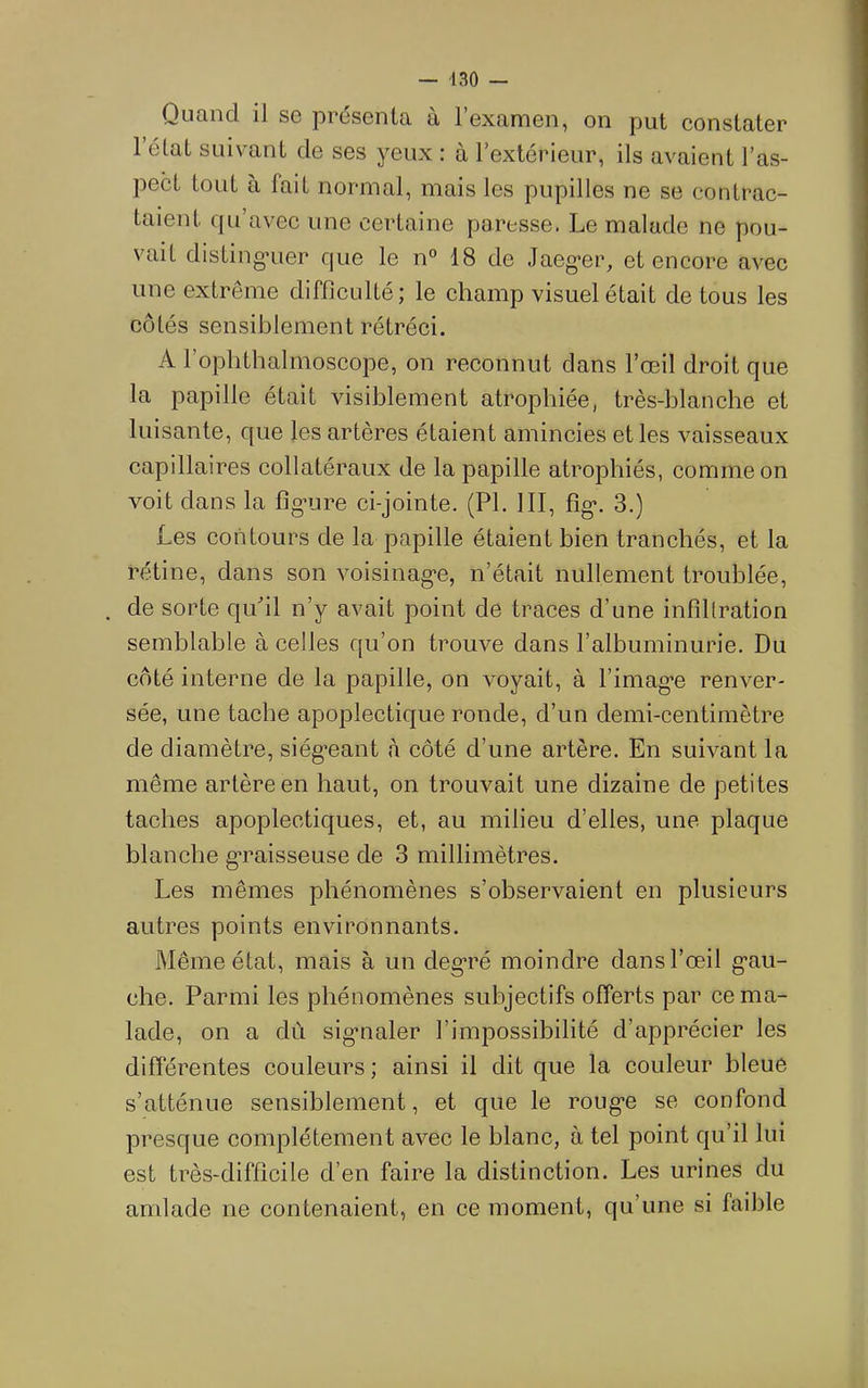 Quand il se présenta à l’examen, on put constater 1 état suivant de ses yeux : à l’extérieur, ils avaient l’as- pect tout à fait normal, mais les pupilles ne se contrac- taient qu’avec une certaine paresse. Le malade ne pou- vait disting'uer que le n° 18 de Jaeg*er, et encore avec une extrême difficulté; le champ visuel était de tous les côtés sensiblement rétréci. A l’oplithalmoscope, on reconnut dans l’œil droit que la papille était visiblement atrophiée, très-blanche et luisante, que les artères étaient amincies et les vaisseaux capillaires collatéraux de la papille atrophiés, comme on voit dans la figMire ci-jointe. (PL III, fig*. 3.) Les contours de la papille étaient bien tranchés, et la rétine, dans son voisinag-e, n’était nullement troublée, . de sorte qu'il n’y avait point de traces d’une infiltration semblable à celles qu’on trouve dans l’albuminurie. Du côté interne de la papille, on voyait, à l’imag-e renver- sée, une tache apoplectique ronde, d’un demi-centimètre de diamètre, siég“eant <à côté d’une artère. En suivant la même artère en haut, on trouvait une dizaine de petites taches apoplectiques, et, au milieu d’elles, une plaque blanche g'raisseuse de 3 millimètres. Les mêmes phénomènes s’observaient en plusieurs autres points environnants. Même état, mais à un deg’ré moindre dans l’œil g’au- che. Parmi les phénomènes subjectifs offerts par ce ma- lade, on a dû sig*naler l’impossibilité d’apprécier les différentes couleurs ; ainsi il dit que la couleur bleue s’atténue sensiblement, et que le roug’e se confond presque complètement avec le blanc, à tel point qu’il lui est très-difficile d’en faire la distinction. Les urines du amlade ne contenaient, en ce moment, qu’une si faible