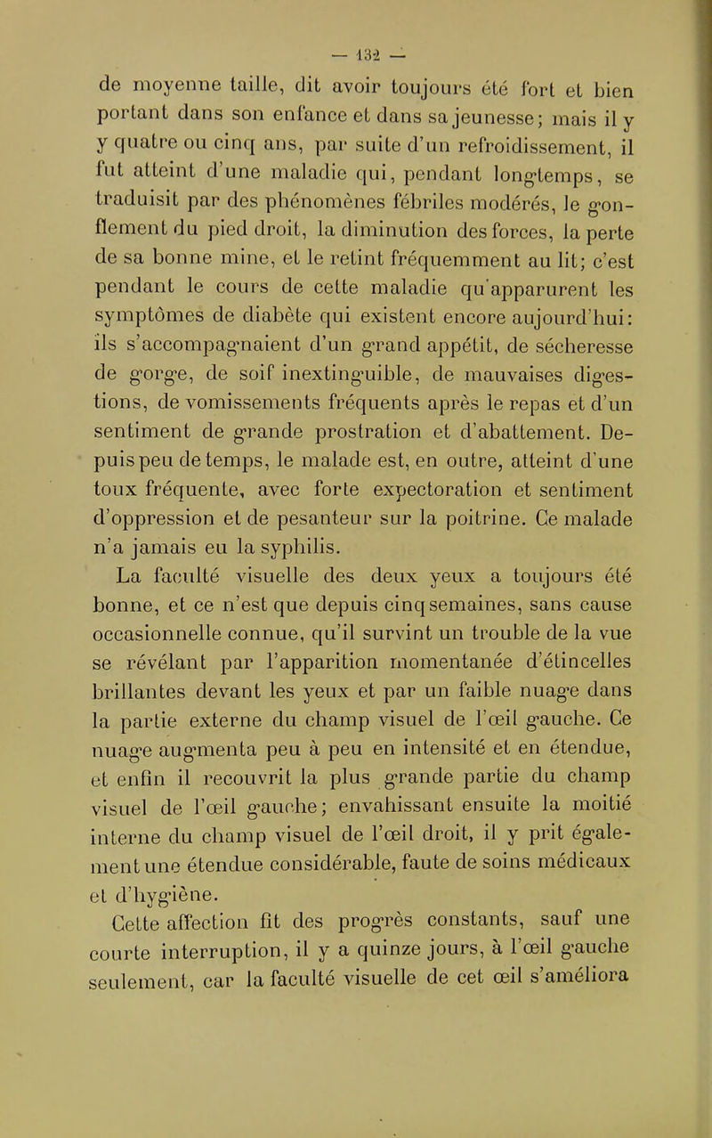 do nioycnn© taillG, dit avoir toujours été fort et bien portant dans son entance et dans sa jeunesse; mais il y y cfuati*e ou cinq ans, par suite d’un refroidissement, il fut atteint d’une maladie qui, pendant long'temps, se traduisit par des phénomènes fébriles modérés, le g*on- fïementdu pied droit, la diminution des forces, la perte de sa bonne mine, et le retint fréquemment au lit; c’est pendant le cours de cette maladie qu'apparurent les symptômes de diabète qui existent encore aujourd’hui: ils s’accompagmaient d’un gTand appétit, de sécheresse de g'org’e, de soif inexting’uible, de mauvaises dig-es- tions, de vomissements fréquents après le repas et d’un sentiment de g-rande prostration et d’abattement. De- puis peu de temps, le malade est, en outre, atteint d’une toux fréquente, avec forte expectoration et sentiment d’oppression et de pesanteur sur la poitrine. Ce malade n’a jamais eu la syphilis. La faculté visuelle des deux yeux a toujours été bonne, et ce n’est que depuis cinq semaines, sans cause occasionnelle connue, qu’il survint un trouble de la vue se révélant par l’apparition momentanée d’étincelles brillantes devant les yeux et par un faible nuag’e dans la partie externe du champ visuel de l’œil g-auche. Ce nuag*e aug*menta peu à peu en intensité et en étendue, et enfin il recouvrit la plus g*rande partie du champ visuel de l’œil g’auche; envahissant ensuite la moitié interne du champ visuel de l’œil droit, il y prit ég’ale- ment une étendue considérable, faute de soins médicaux et d’hygâène. Cette affection fit des prog*rès constants, sauf une courte interruption, il y a quinze jours, à l’œil g-auche seulement, car la faculté visuelle de cet œil s’améliora