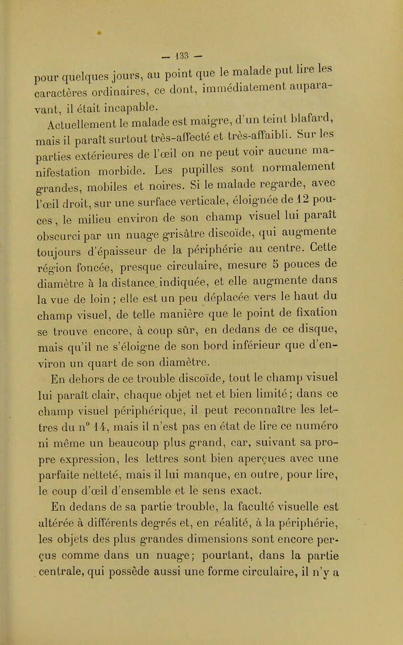 pour quelques jours, au point que le malade put lire les caractères ordinaires, ce dont, immédiatement aupara- vaut, il était incapable. Actuellement le malade est maigTe, d’un teint blafard, mais il paraît surtout très-aflecté et très-affaibli. Sur les parties extérieures de l’œil on ne peut voir aucune ma- nifestation morbide. Les pupilles sont normalement g'randes, mobiles et noires. Si le malade reg*arde, avec l’œil droit, sur une surface vertieale, éloigmée de 12 pou- ces , le milieu environ de son champ visuel lui paraît obscurci par un nuag'e g'risâtre discoïde, qui aug-mente toujours d’épaisseur de la périphérie au centre. Cette rég’ion foncée, presque circulaire, mesure 5 pouces de diamètre à la distance.indiquée, et elle aug-mente dans la vue de loin ; elle est un peu déplacée vers le haut du champ visuel, de telle maniéré que le point de fixation se trouve encore, à coup sûr, en dedans de ee disque, mais qu’il ne s’éloig*ne de son bord inférieur que d’en- viron un quart de son diamètre. En dehors de ce trouble discoïde, tout le champ visuel lui paraît elair, chaque objet net et bien limité; dans ce champ visuel périphérique, il peut reconnaître les let- tres du n 14, mais il n’est pas en état de lire ce numéro ni même un beaucoup plus grand, car, suivant sa pro- pre expression, les lettres sont bien aperçues avec une parfaite netteté, mais il lui manque, en outre, pour lire, le coup d’œil d’ensemble et le sens exact. En dedans de sa partie trouble, la faculté visuelle est altérée à différents deg'rés et, en réalité, à la périphérie, les objets des plus g*randes dimensions sont encore per- çus comme dans un nuag*e; pourtant, dans la partie centrale, qui possède aussi une forme circulaire, il n’y a